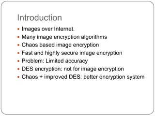 Introduction
 Images over Internet.
 Many image encryption algorithms
 Chaos based image encryption
 Fast and highly secure image encryption
 Problem: Limited accuracy
 DES encryption: not for image encryption
 Chaos + improved DES: better encryption system
 