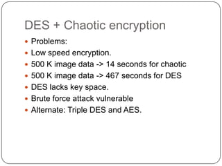 DES + Chaotic encryption
 Problems:
 Low speed encryption.
 500 K image data -> 14 seconds for chaotic
 500 K image data -> 467 seconds for DES
 DES lacks key space.
 Brute force attack vulnerable
 Alternate: Triple DES and AES.
 