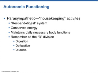 Autonomic Functioning
§ Parasympathetic—“housekeeping” activites
§ “Rest-and-digest” system
§ Conserves energy
§ Maintains daily necessary body functions
§ Remember as the “D” division
§ Digestion
§ Defecation
§ Diuresis
© 2018 Pearson Education, Inc.
 