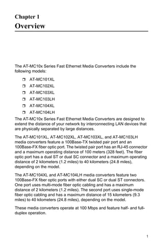 Chapter 1
Overview




The AT-MC10x Series Fast Ethernet Media Converters include the
following models:

        AT-MC101XL
        AT-MC102XL
        AT-MC103XL
        AT-MC103LH
        AT-MC104XL
        AT-MC104LH
The AT-MC10x Series Fast Ethernet Media Converters are designed to
extend the distance of your network by interconnecting LAN devices that
are physically separated by large distances.

The AT-MC101XL, AT-MC102XL, AT-MC103XL, and AT-MC103LH
media converters feature a 100Base-TX twisted pair port and an
100Base-FX fiber optic port. The twisted pair port has an RJ-45 connector
and a maximum operating distance of 100 meters (328 feet). The fiber
optic port has a dual ST or dual SC connector and a maximum operating
distance of 2 kilometers (1.2 miles) to 40 kilometers (24.8 miles),
depending on the model.

The AT-MC104XL and AT-MC104LH media converters feature two
100Base-FX fiber optic ports with either dual SC or dual ST connectors.
One port uses multi-mode fiber optic cabling and has a maximum
distance of 2 kilometers (1.2 miles). The second port uses single-mode
fiber optic cabling and has a maximum distance of 15 kilometers (9.3
miles) to 40 kilometers (24.8 miles), depending on the model.

These media converters operate at 100 Mbps and feature half- and full-
duplex operation.




                                                                          1
 