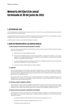 174
memoria eCoNómiCa




memoria del ejercicio anual
terminado el 30 de junio de 2011



1. aCTiViDaD DeL CLUB
El Futbol Club Barcelona es una asociación privada de personas físicas, sin ánimo de lucro, con personalidad jurídica propia y capacidad de
obrar, constituida el 29 de noviembre de 1899.

Los objetivos del Club son, entre otros, fomentar el fútbol principalmente y el deporte en general, concurrir en las competiciones y promover
manifestaciones físico-deportivas dirigidas a sus socios y, en su caso, al público en general.

Su domicilio social se encuentra en la Avenida Arístides Maillol, s/n, Barcelona.


2. BaSeS De PreSeNTaCióN De LaS CUeNTaS aNUaLeS
      2.1. marco Normativo de información financiera aplicable a la Sociedad

          Las cuentas anuales se han formulado por la Junta Directiva de acuerdo con el marco normativo de información financiera aplicable
          al Club, que es el establecido en:

              a) Código de Comercio y la restante legislación mercantil.

              b) Plan General de Contabilidad aprobado por el Real Decreto 1514/2007 y sus Adaptaciones sectoriales, así como en todo
                 aquello que no contravenga al Nuevo Plan General de Contabilidad y que esté establecido en el Plan General de Contabilidad
                 adaptado a las Sociedades Anónimas Deportivas.

              c) Las normas de obligado cumplimiento aprobadas por el Instituto de Contabilidad y Auditoría de Cuentas en desarrollo del
                 Plan General de Contabilidad y sus normas complementarias.

              d) El resto de la normativa contable española que resulte de aplicación.

      2.2. imagen fiel

          Las cuentas anuales adjuntas han sido obtenidas de los registros contables del Club y se presentan de acuerdo con el marco nor-
          mativo de información financiera que le resulta de aplicación y en particular, los principios y criterios contables en él contenidos,
          de forma que muestran la imagen fiel del patrimonio, de la situación financiera, de los resultados del Club y de los flujos de efectivo
          habidos durante el correspondiente período.

          Estas cuentas anuales, que han sido formuladas por la Junta Directiva del Club, serán sometidas a la aprobación por parte de la
          Asamblea General, y se estima que serán aprobadas sin ninguna modificación. Las cuentas anuales del ejercicio 2009/10 fueron
          aprobadas el 16 de octubre de 2010 (Véase Nota 12.2).

      2.3. Principios contables no obligatorios aplicados

          No se han aplicado principios contables no obligatorios. Adicionalmente, la Junta Directiva del Club ha preparado estas cuentas
          anuales teniendo en consideración la totalidad de los principios y normas contables de aplicación obligatoria que tienen un efecto
          significativo en dichas cuentas anuales. No existe ningún principio contable que siendo obligatorio, haya dejado de aplicarse.

      2.4. aspectos críticos de la valoración y estimación de la incertidumbre

          En la elaboración de las cuentas anuales adjuntas se han utilizado estimaciones realizadas por la Junta Directiva del Club para
          valorar algunos de los activos, pasivos, ingresos, gastos y compromisos que figuran registrados en los mismos. Básicamente estas
          estimaciones se refieren a:

              -   La evaluación de posibles pérdidas por deterioro de determinados activos (véase Notas 4.1 y 4.2)

              -   La vida útil de los activos materiales e intangibles (véase Notas 4.1 y 4.2)

              -   El cálculo de provisiones (véase Nota 4.9)
 