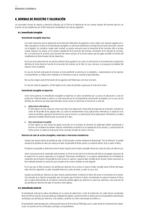 176
memoria eCoNómiCa



4. NormaS De reGiSTro Y VaLoraCióN
Las principales normas de registro y valoración utilizadas por el Club en la elaboración de sus cuentas anuales del presente ejercicio, de
acuerdo con las establecidas por el Plan General de Contabilidad, han sido las siguientes:

      4.1. inmovilizado intangible

          Inmovilizado intangible deportivo:

             Los costes necesarios para la adquisición de los derechos federativos de jugadores a otros clubes y los importes pagados de si-
             milar naturaleza se activan en el inmovilizado intangible y se amortizan linealmente a lo largo de la duración del primer contrato
             con el jugador, sin considerar ningún valor residual. Los gastos necesarios para la renovación de los contratos sólo se activan
             cuando suponen una mejora en los mismos (ampliación de la duración del contrato, incremento de la cláusula de rescisión,
             etc.) y se amortizan de acuerdo con la duración del nuevo contrato, de la misma manera que los pagos variables en función del
             cumplimiento de determinados hechos deportivos.

             En el caso de la adquisición de una opción preferencial de jugadores, los costes se amortizarán en el momento de la adquisición
             definitiva de forma lineal en función de la duración del contrato con el Club. En caso contrario, se traspasaría la totalidad del
             importe contra resultados.

             En caso de rescisión anticipada de contratos, el coste pendiente se amortiza en su totalidad y, conjuntamente con los ingresos
             correspondientes, se refleja como resultado en el momento en que se concede la baja federativa.

             No se activa ningún coste de formación de los jugadores del fútbol base y de otras secciones.

             En caso de cesión de jugadores, el Club registra en la cuenta de pérdidas y ganancias el coste de la cesión.

          Inmovilizado intangible no deportivo:

             Como norma general, el inmovilizado intangible no deportivo se valora inicialmente por su precio de adquisición o coste de
             producción. Posteriormente se valora a su coste minorado por la correspondiente amortización acumulada y, en su caso, por las
             pérdidas por deterioro que haya experimentado. Dichos activos se amortizan en función de su vida útil.

             1.   Aplicaciones informáticas
                  El Club registra en esta cuenta los costes incurridos en la adquisición y desarrollo de programas de ordenador, incluidos los
                  costes de desarrollo de las páginas web. Los costes de mantenimiento de las aplicaciones informáticas se registran en la
                  cuenta de pérdidas y ganancias del ejercicio en que se incurren. La amortización de las aplicaciones informáticas se realiza
                  aplicando el método lineal durante un periodo de 5 años.

             2. Otro inmovilizado intangible
                El Club registra en esta cuenta los gastos incurridos en la recompra de derechos de publicidad cedidos previamente a
                terceros con el objetivo de obtener mayores rendimientos económicos en la explotación de los mismos. La amortización de
                dichos activos se realiza en la duración de los contratos iniciales de cesión a terceros.

          Deterioro de valor de activos intangibles, materiales e inversiones inmobiliarias

             Siempre que existan indicios de pérdida de valor, el Club procede a estimar mediante el denominado “Test de deterioro” la posible
             existencia de pérdidas de valor que reduzcan el valor recuperable de dichos activos a un importe inferior al de su valor en libros.

             El importe recuperable se determina como el mayor importe entre el valor razonable menos los costes de venta y el valor en uso.

             Como consecuencia de lo comentado anteriormente, al cierre de este ejercicio la Directiva del Club ha encargado tasaciones de
             la mayoría de sus activos registrados en el epígrafe “Inversiones inmobiliarias” a un experto independiente con la finalidad de
             comprobar que el importe recuperable de estos activos es superior o igual al valor contable de los mismos. Dichas tasaciones se
             han realizado teniendo en cuenta los usos actuales de los activos incluidos en este epígrafe.

             En el caso que se deba reconocer una pérdida por deterioro de un activo se reduce el valor contable hasta el límite del mayor
             valor entre los siguientes: su valor razonable menos los costes de venta, su valor en uso y cero.

             Cuando una pérdida por deterioro de valor revierte posteriormente, el importe en libros del activo se incrementa en la estima-
             ción revisada de su importe recuperable, pero de manera que el importe en libros incrementado no supere el importe en libros
             que se habría determinado de no haberse reconocido pérdida alguna por deterioro en ejercicios anteriores. Esta reversión de
             una pérdida por deterioro de valor se reconoce como ingreso.

      4.2. inmovilizado material

          El inmovilizado material se valora inicialmente por su precio de adquisición o coste de producción, los cuales fueron actualizados
          hasta el 1996 de acuerdo con lo permitido por la legislación vigente, y posteriormente se minora por la correspondiente amortización
          acumulada y las pérdidas por deterioro, si las hubiera, conforme al criterio mencionado en la Nota 4.1.

          El inmovilizado material adquirido a título gratuito hasta el 30 de junio de 2000 figura por su valor venal en el momento de la adqui-
          sición, de acuerdo con los certificados y peritajes correspondientes.
 