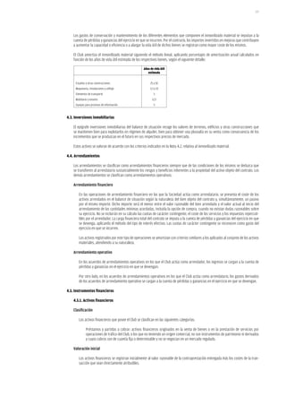 177




    Los gastos de conservación y mantenimiento de los diferentes elementos que componen el inmovilizado material se imputan a la
    cuenta de pérdidas y ganancias del ejercicio en que se incurren. Por el contrario, los importes invertidos en mejoras que contribuyen
    a aumentar la capacidad o eficiencia o a alargar la vida útil de dichos bienes se registran como mayor coste de los mismos.

    El Club amortiza el inmovilizado material siguiendo el método lineal, aplicando porcentajes de amortización anual calculados en
    función de los años de vida útil estimada de los respectivos bienes, según el siguiente detalle:

                                                       Años de vida útil
                                                          estimada


     Estadios y otras construcciones                        25 a 50
     Maquinaria, instalaciones y utillaje                   3,3 a 10
     Elementos de transporte                                   5
     Mobiliario y enseres                                    12,5
     Equipos para procesos de información                      5


4.3. inversiones inmobiliarias

    El epígrafe inversiones inmobiliarias del balance de situación recoge los valores de terrenos, edificios y otras construcciones que
    se mantienen bien para explotarlos en régimen de alquiler, bien para obtener una plusvalía en su venta como consecuencia de los
    incrementos que se produzcan en el futuro en sus respectivos precios de mercado.

    Estos activos se valoran de acuerdo con los criterios indicados en la Nota 4.2, relativa al inmovilizado material.

4.4. arrendamientos

    Los arrendamientos se clasifican como arrendamientos financieros siempre que de las condiciones de los mismos se deduzca que
    se transfieren al arrendatario sustancialmente los riesgos y beneficios inherentes a la propiedad del activo objeto del contrato. Los
    demás arrendamientos se clasifican como arrendamientos operativos.

    Arrendamiento financiero

        En las operaciones de arrendamiento financiero en las que la Sociedad actúa como arrendatario, se presenta el coste de los
        activos arrendados en el balance de situación según la naturaleza del bien objeto del contrato y, simultáneamente, un pasivo
        por el mismo importe. Dicho importe será el menor entre el valor razonable del bien arrendado y el valor actual al inicio del
        arrendamiento de las cantidades mínimas acordadas, incluida la opción de compra, cuando no existan dudas razonables sobre
        su ejercicio. No se incluirán en su cálculo las cuotas de carácter contingente, el coste de los servicios y los impuestos repercuti-
        bles por el arrendador. La carga financiera total del contrato se imputa a la cuenta de pérdidas y ganancias del ejercicio en que
        se devenga, aplicando el método del tipo de interés efectivo. Las cuotas de carácter contingente se reconocen como gasto del
        ejercicio en que se incurren.

        Los activos registrados por este tipo de operaciones se amortizan con criterios similares a los aplicados al conjunto de los activos
        materiales, atendiendo a su naturaleza.

    Arrendamiento operativo

        En los acuerdos de arrendamientos operativos en los que el Club actúa como arrendador, los ingresos se cargan a la cuenta de
        pérdidas y ganancias en el ejercicio en que se devengan.

        Por otro lado, en los acuerdos de arrendamientos operativos en los que el Club actúa como arrendatario, los gastos derivados
        de los acuerdos de arrendamiento operativo se cargan a la cuenta de pérdidas y ganancias en el ejercicio en que se devengan.

4.5. instrumentos financieros

    4.5.1. activos financieros

    Clasificación

        Los activos financieros que posee el Club se clasifican en las siguientes categorías:

              Préstamos y partidas a cobrar: activos financieros originados en la venta de bienes o en la prestación de servicios por
              operaciones de tráfico del Club, o los que no teniendo un origen comercial, no son instrumentos de patrimonio ni derivados
              y cuyos cobros son de cuantía fija o determinable y no se negocian en un mercado regulado.

    Valoración inicial

        Los activos financieros se registran inicialmente al valor razonable de la contraprestación entregada más los costes de la tran-
        sacción que sean directamente atribuibles.
 
