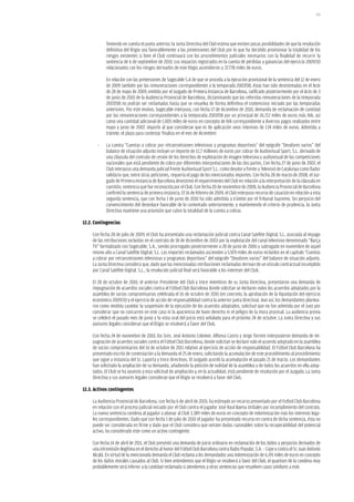 191




             Teniendo en cuenta el punto anterior, la Junta Directiva del Club estima que existen pocas posibilidades de que la resolución
             definitiva del litigio sea favorablemente a las pretensiones del Club por lo que ha decidido provisionar la totalidad de los
             riesgos existentes si bien el Club continuará con los procedimientos judiciales necesarios con la finalidad de recurrir la
             sentencia de 6 de septiembre de 2010. Los impactos registrados en la cuenta de pérdidas y ganancias del ejercicio 2009/10
             relacionados con los riesgos derivados de este litigio ascendieron a 37.778 miles de euros.

             En relación con las pretensiones de Sogecable S.A de que se proceda a la ejecución provisional de la sentencia del 12 de enero
             de 2009 también por las remuneraciones correspondientes a la temporada 2007/08, éstas han sido desestimadas en el Acto
             de 28 de mayo de 2009, emitido por el Juzgado de Primera Instancia de Barcelona, ratificado posteriormente por el Acto de 3
             de junio de 2010 de la Audiencia Provincial de Barcelona, dictaminando que las referidas remuneraciones de la temporada
             2007/08 no podrán ser reclamadas hasta que se resuelva de forma definitiva el contencioso iniciado por las temporadas
             anteriores. Por este motivo, Sogecable interpuso, con fecha 17 de diciembre de 2010, demanda de reclamación de cantidad
             por las remuneraciones correspondientes a la temporada 2007/08 por un principal de 26.712 miles de euros más IVA, así
             como una cantidad adicional de 1.005 miles de euros en concepto de IVA correspondiente a diversos pagos realizados entre
             mayo y junio de 2007, importe al que consideran que es de aplicación unos intereses de 134 miles de euros. Admitida a
             trámite, el plazo para contestar finaliza en el mes de diciembre.

        -    La cuenta “Cuentas a cobrar por retransmisiones televisivas y programas deportivos” del epígrafe “Deudores varios” del
             balance de situación adjunto incluye un importe de 12,7 millones de euros por cobrar de Audiovisual Sport, S.L. derivado de
             una cláusula del contrato de cesión de los derechos de explotación de imagen televisiva y audiovisual de las competiciones
             nacionales que está pendiente de cobro por diferentes interpretaciones de las dos partes. Con fecha 27 de junio de 2007, el
             Club interpuso una demanda judicial frente Audiovisual Sport S.L. como deudor y frente a Televisió de Catalunya como fiador
             solidario que, entre otras peticiones, requería el pago de los mencionados importes. Con fecha 28 de marzo de 2008, el Juz-
             gado de Primera Instancia de Barcelona desestimó el requerimiento del Club en relación a la interpretación de la cláusula en
             cuestión, sentencia que fue reconocida por el Club. Con fecha 20 de noviembre de 2008, la Audiencia Provincial de Barcelona
             confirmó la sentencia de primera instancia. El 16 de febrero de 2009, el Club interpuso recurso de casación en relación a esta
             segunda sentencia, que con fecha 1 de junio de 2010 ha sido admitida a trámite por el Tribunal Supremo. Sin perjuicio del
             convencimiento del desenlace favorable de lo comentado anteriormente, y manteniendo el criterio de prudencia, la Junta
             Directiva mantiene una provisión que cubre la totalidad de la cuenta a cobrar.

12.2. Contingencias

     Con fecha 28 de julio de 2009, el Club ha presentado una reclamación judicial contra Canal Satélite Digital, S.L. asociada al impago
     de las retribuciones incluidas en el contrato de 18 de diciembre de 2003 por la explotación del canal televisivo denominado “Barça
     TV” formalizado con Sogecable, S.A., siendo prorrogado posteriormente a 28 de junio de 2006 y subrogado en noviembre de aquel
     mismo año a Canal Satélite Digital, S.L. Los importes reclamados ascienden a 5.929 miles de euros incluidos en el capítulo “Cuentas
     a cobrar por retransmisiones televisivas y programas deportivos” del epígrafe “Deudores varios” del balance de situación adjunto.
     La Junta Directiva considera que, dado que las mencionadas retribuciones reclamadas derivan de un vínculo contractual incumplido
     por Canal Satélite Digital, S.L., la resolución judicial final será favorable a los intereses del Club.

     El 28 de octubre de 2010, el anterior Presidente del Club y trece miembros de su Junta Directiva, presentaron una demanda de
     impugnación de acuerdos sociales contra el Fútbol Club Barcelona donde solicitan se declaren nulos los acuerdos adoptados por la
     asamblea de socios compromisarios celebrada el 16 de octubre de 2010 (en concreto, la aprobación de la liquidación del ejercicio
     económico 2009/10 y el ejercicio de acción de responsabilidad contra la anterior junta directiva). Aun así, los demandantes plantea-
     ron como medida cautelar la suspensión de la ejecución de los acuerdos adoptados, solicitud que no fue admitida por el Juez por
     considerar que no concurren en este caso ni la apariencia de buen derecho ni el peligro de la mora procesal. La audiencia previa
     se celebró el pasado mes de junio y la vista oral del juicio está señalada para el próximo 24 de octubre. La Junta Directiva y sus
     asesores legales consideran que el litigio se resolverá a favor del Club.

     Con fecha 24 de noviembre de 2010, los Sres. José Antonio Colomer, Alfonso Castro y Jorge Torrent interpusieron demanda de im-
     pugnación de acuerdos sociales contra el Fútbol Club Barcelona, donde solicitan se declare nulo el acuerdo adoptado en la asamblea
     de socios compromisarios del 16 de octubre de 2011 relativo al ejercicio de acción de responsabilidad. El Fútbol Club Barcelona ha
     presentado escrito de contestación a la demanda el 25 de enero, solicitando la acumulación de este procedimiento al procedimiento
     que sigue a instancia del Sr. Laporta y trece directivos. El Juzgado acordó la acumulación el pasado 21 de marzo. Los demandantes
     han solicitado la ampliación de su demanda, añadiendo la petición de nulidad de la asamblea y de todos los acuerdos en ella adop-
     tados. El Club se ha opuesto a esta solicitud de ampliación y, en la actualidad, está pendiente de resolución por el Juzgado. La Junta
     Directiva y sus asesores legales consideran que el litigio se resolverá a favor del Club.

12.3. activos contingentes

     La Audiencia Provincial de Barcelona, con fecha 6 de abril de 2010, ha estimado un recurso presentado por el Futbol Club Barcelona
     en relación con el proceso judicial iniciado por el Club contra el jugador José Raul Baena Urdiales por incumplimiento del contrato.
     La nueva sentencia condena al jugador a abonar al Club 3.389 miles de euros en concepto de indemnización más los intereses lega-
     les correspondientes. Dado que con fecha 1 de julio de 2010 el jugador ha presentado recurso en contra de dicha sentencia, ésta no
     puede ser considerada en firme y dado que el Club considera que existen dudas razonables sobre la recuperabilidad del potencial
     activo, ha considerado este como un activo contingente.

     Con fecha 14 de abril de 2011, el Club presentó una demanda de juicio ordinario en reclamación de los daños y perjuicios derivados de
     una intromisión ilegítima en el derecho al honor del Fútbol Club Barcelona contra Radio Popular, S.A. – Cope y contra el Sr. Juan Antonio
     Alcalá. En virtud de la mencionada demanda el Club reclama a los demandados una indemnización de 6.191 miles de euros en concepto
     de los daños morales causados al Club. Si bien entendemos que el litigio se resolverá a favor del Club, el quantum de la condena muy
     probablemente será inferior a la cantidad reclamada si atendemos a otras sentencias que resuelven casos similares a este.
 
