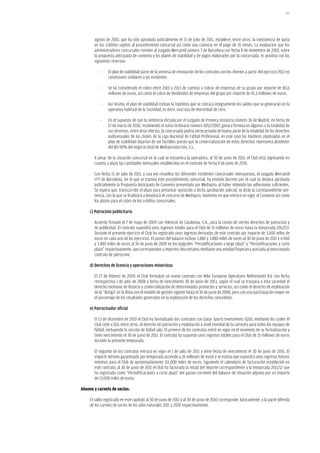 201




       agosto de 2010, que ha sido aprobada judicialmente el 15 de julio de 2011, establece, entre otros, la inexistencia de quita
       en los créditos sujetos al procedimiento concursal así como una carencia en el pago de 35 meses. La evaluación que los
       administradores concursales remiten al Juzgado Mercantil número 7 de Barcelona con fecha 8 de noviembre de 2010, sobre
       la propuesta anticipada de convenio y los planes de viabilidad y de pagos elaborados por la concursada, es positiva con las
       siguientes reservas:

           -    El plan de viabilidad parte de la premisa de renovación de los contratos con los clientes a partir del ejercicio 2012 en
                condiciones similares a las existentes.

           -    Se ha considerado el cobro entre 2010 y 2013 de cuentas a cobrar de empresas de su grupo por importe de 80,6
                millones de euros, así como el cobro de dividendos de empresas del grupo por importe de 91,3 millones de euros.

           -    Así mismo, el plan de viabilidad incluye la hipótesis que se cobrará íntegramente los saldos que se generarán en la
                operativa habitual de la Sociedad, es decir, una tasa de morosidad de cero.

           -    En el supuesto de que la sentencia dictada por el Juzgado de Primera Instancia número 36 de Madrid, en fecha de
                17 de marzo de 2010, resolviendo el Juicio Ordinario número 1052/2007, ganara firmeza en algunos o la totalidad de
                sus términos, entre otros efectos, la concursada podría verse privada de buena parte de la totalidad de los derechos
                audiovisuales de los clubes de la Liga Nacional de Fútbol Profesional, en este caso las hipótesis planteadas en el
                plan de viabilidad dejarían de ser factibles puesto que la comercialización de estos derechos representa alrededor
                del 80-90% del negocio total de Mediaproducción, S.L.

       A pesar de la situación concursal en la cual se encuentra la operadora, al 30 de junio de 2011, el Club está ingresando en
       cuantía y plazo las cantidades mensuales establecidas en el contrato de fecha 9 de junio de 2010.

       Con fecha 15 de julio de 2011, y una vez resueltos los diferentes incidentes concursales interpuestos, el Juzgado Mercantil
       nº7 de Barcelona, en el que se tramita este procedimiento concursal, ha emitido Decreto por el cual se declara aprobada
       judicialmente la Propuesta Anticipada de Convenio presentada por Mediapro, al haber obtenido las adhesiones suficientes.
       Se espera que, transcurrido el plazo para presentar oposición a dicha aprobación judicial, se dicte la correspondiente sen-
       tencia, con la que se finalizará y levantará el concurso de Mediapro, momento en que entrará en vigor el Convenio así como
       los plazos para el cobro de los créditos concursales.

     c) Patrocinio publicitario

       Acuerdo firmado el 7 de mayo de 2009 con Televisió de Catalunya, S.A., para la cesión de ciertos derechos de patrocinio y
       de publicidad. El contrato supondrá unos ingresos totales para el Club de 15 millones de euros hasta la temporada 2012/13.
       Durante el presente ejercicio el Club ha registrado unos ingresos derivados de este contrato por importe de 3.000 miles de
       euros en cada uno de los ejercicios. El pasivo del balance incluye 3.480 y 3.480 miles de euros al 30 de junio de 2011 y 6.960
       y 3.480 miles de euros al 30 de junio de 2009 en los epígrafes “Periodificaciones a largo plazo” y “Periodificaciones a corto
       plazo” respectivamente, que corresponden a importes descontados mediante una entidad financiera asociada al mencionado
       contrato de patrocinio.

     d) Derechos de licencia y operaciones minoristas

       El 27 de febrero de 2009, el Club formalizó un nuevo contrato con Nike European Operations Netherlands B.V. con fecha
       retrospectiva 1 de julio de 2008 y fecha de vencimiento 30 de junio de 2013, según el cual se traspasa a esta sociedad el
       derecho exclusivo de licencia y comercialización de determinados productos y servicios, así como el derecho de explotación
       de la “Botiga” en la línea con el modelo de gestión vigente hasta el 30 de junio de 2008, pero con una participación mayor en
       el porcentaje de los resultados generados en la explotación de los derechos concedidos.

     e) Patrocinador oficial

       El 13 de diciembre de 2010 el Club ha formalizado dos contratos con Qatar Sports Investments (QSI), mediante los cuales el
       Club cede a QSI, entre otros, el derecho de patrocinio y explotación a nivel mundial de la camiseta para todos los equipos de
       fútbol, excluyendo la sección de fútbol sala. El primero de los contratos entró en vigor en el momento de su formalización y
       tiene vencimiento el 30 de junio de 2011. El contrato ha supuesto unos ingresos totales para el Club de 15 millones de euros
       durante la presente temporada.

       El segundo de los contratos entrará en vigor el 1 de julio de 2011 y tiene fecha de vencimiento el 30 de junio de 2016. El
       importe mínimo garantizado por temporada asciende a 26 millones de euros y se estima que supondrá unos ingresos futuros
       mínimos para el Club de aproximadamente 151.000 miles de euros. Siguiendo el calendario de facturación establecido en
       este contrato, al 30 de junio de 2011 el Club ha facturado la mitad del importe correspondiente a la temporada 2011/12 que
       ha registrado como “Periodificaciones a corto plazo” del pasivo corriente del balance de situación adjunto por un importe
       de 13.000 miles de euros.

abonos y carnets de socios:

     El saldo registrado en este capítulo al 30 de junio de 2011 y al 30 de junio de 2010 corresponde, básicamente, a la parte diferida
     de los carnets de socios de los años naturales 2011 y 2010 respectivamente.
 