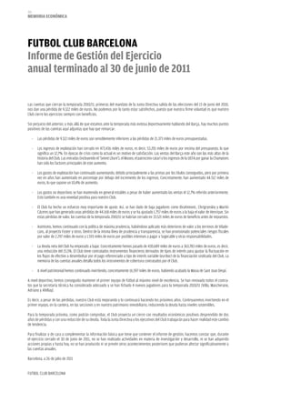 212
memoria eCoNómiCa




FuTboL CLub barCeLoNa
informe de gestión del ejercicio
anual terminado al 30 de junio de 2011

Las cuentas que cierran la temporada 2010/11, primeras del mandato de la Junta Directiva salida de las elecciones del 13 de junio del 2010,
nos dan una pérdida de 9.322 miles de euros. No podemos por lo tanto estar satisfechos, puesto que nuestra firme voluntad es que nuestro
Club cierre los ejercicios siempre con beneficios.

Sin perjuicio del anterior, y más allá de que estamos ante la temporada más exitosa deportivamente hablando del Barça, hay muchos puntos
positivos de las cuentas aquí adjuntas que hay que remarcar:

      -   Las pérdidas de 9.322 miles de euros son sensiblemente inferiores a las pérdidas de 21.373 miles de euros presupuestadas.

      -   Los ingresos de explotación han cerrado en 473.436 miles de euros, es decir, 53.201 miles de euros por encima del presupuesto, lo que
          significa un 12,7%. En épocas de crisis como la actual es un motivo de satisfacción. Las ventas del Barça este año son las más altas de la
          historia del Club. Las entradas (incluyendo el ‘Seient Lliure’), el Museo, el patrocinio catarí y los ingresos de la UEFA por ganar la Champions
          han sido los factores principales de este aumento.

      -   Los gastos de explotación han continuado aumentando, debido principalmente a las primas por los títulos conseguidos, pero por primera
          vez en años han aumentado en porcentaje por debajo del incremento de los ingresos. Concretamente, han aumentado 44.512 miles de
          euros, lo que supone un 10,4% de aumento.

      -   Los gastos no deportivos se han mantenido en general estables a pesar de haber aumentado las ventas el 12,7% referido anteriormente.
          Esto también es una novedad positiva para nuestro Club.

      -   El Club ha hecho un esfuerzo muy importante de ajuste. Así, se han dado de baja jugadores como Ibrahimovic, Chrigrynskiy y Martín
          Cáceres que han generado unas pérdidas de 44.168 miles de euros y se ha ajustado 1.757 miles de euros a la baja el valor de Henrique. Sin
          estas pérdidas de valor, las cuentas de la temporada 2010/11 se habrían cerrado en 33.521 miles de euros de beneficio antes de impuestos.

      -   Asimismo, hemos continuado con la política de máxima prudencia, habiéndose aplicado más deterioros de valor a los terrenos de Vilade-
          cans, al proyecto Foster y otros. Dentro de la misma línea de prudencia y transparencia, se han provisionado potenciales riesgos fiscales
          por valor de 2.297 miles de euros y 1.593 miles de euros por posibles intereses a pagar a Sogecable y otras responsabilidades.

      -   La deuda neta del Club ha empezado a bajar. Concretamente hemos pasado de 430.689 miles de euros a 363.783 miles de euros, es decir,
          una reducción del 15,5%. El Club tiene contratados instrumentos financieros derivados de tipos de interés para ajustar la fluctuación en
          los flujos de efectivo a desembolsar por el pago referenciado a tipo de interés variable (euribor) de la financiación sindicada del Club. La
          memoria de las cuentas anuales detalla todos los instrumentos de cobertura contratados por el Club.

      -   A nivel patrimonial hemos continuado invirtiendo, concretamente 16.597 miles de euros, habiendo acabado la Masia de Sant Joan Despí.

A nivel deportivo, hemos conseguido mantener el primer equipo de fútbol al máximo nivel de excelencia. Se han renovado todos el contra-
tos que la secretaría técnica ha considerado adecuado y se han fichado 4 nuevos jugadores para la temporada 2010/11 (Villa, Mascherano,
Adriano y Afellay).

Es decir, a pesar de las pérdidas, nuestro Club está mejorando y lo continuará haciendo los próximos años. Continuaremos invirtiendo en el
primer equipo, en la cantera, en las secciones y en nuestro patrimonio inmobiliario, reduciendo la deuda hasta niveles sostenibles.

Para la temporada próxima, como podrán comprobar, el Club proyecta un cierre con resultados económicos positivos desprendido de dos
años de pérdidas y con una reducción de su deuda. Toda la Junta Directiva y los ejecutivos del Club trabajarán para hacer realidad este cambio
de tendencia.

Para finalizar y de cara a complementar la información básica que tiene que contener el informe de gestión, hacemos constar que, durante
el ejercicio cerrado el 30 de junio de 2011, no se han realizado actividades en materia de investigación y desarrollo, ni se han adquirido
acciones propias y hasta hoy, no se han producido ni se prevén otros acontecimientos posteriores que pudieran afectar significativamente a
las cuentas anuales.

Barcelona, a 26 de julio de 2011


FUTBOL CLUB BARCELONA
 