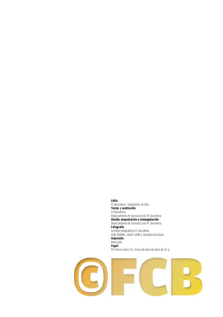 edita
FC Barcelona - Septiembre de 2011
Textos y realización
FC Barcelona
Departamento de Comunicación FC Barcelona
Diseño, maquetación y compaginación
Departamento de Comunicación FC Barcelona
fotografía
Archivos fotográficos FC Barcelona
ACB, ASOBAL, David Cuella y Gonzalo Gorostizia
Impresión
Rotocayfo
Papel
R4 Chorus Gloss FSC. Estucado libre de cloro de 115 g
 