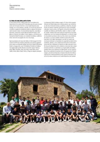 38
áREA dEpoRtivA
La Masia
Relación residentes la Masia




El finAl dE unA BRillAntE EtApA
El 30 de junio de 2011, la Masia dejó de ser la residencia de           La temporada 2010/11 la Masia acogió a 57 chicos de los equipos
deportistas de la cantera del FC Barcelona para dar paso al nuevo       inferiores de fútbol, baloncesto y hockey patines, que recibieron,
Centro de Formación Oriol Tort, en la Ciudad Deportiva Joan             un año más, formación humana, académica y deportiva. Durante
Gamper. En un acto emotivo y sencillo, se cerraron las puertas de       el año, los jóvenes residentes participaron en varias actividades
un edificio cargado de simbolismo donde se alojaron los jóvenes         culturales, como la visita a Cal Figuerot, el local de ensayo de los
culés durante 32 años. El vicepresidente deportivo, Josep Maria         Castellers de Vilafranca del Penedès, donde se celebró un taller
Bartomeu, el directivo responsable del fútbol formativo, Jordi          de castells. También hubo intercambio de experiencias musicales
Mestre, el director de la Masia, Carles Folguera, y el director pro-    y deportivas con el coro alemán de Windsbach, y su director expli-
fesional de fútbol formativo y ex residente de la Masia, Guillermo      có a las jóvenes promesas cómo es el día a día en una residencia
Amor, fueron los encargados de cerrar esta etapa.                       de músicos. Los chicos también recibieron clases del escritor
                                                                        Santi Baró, en el taller Aprendamos a escribir un cuento, que
Bajo la presidencia de Josep Lluís Núñez, el Club inauguró el 20 de     sirvió para estimular la creatividad y la capacidad narrativa de los
octubre de 1979 esta residencia destinada a los jóvenes jugadores       residentes. Además, con la colaboración del Centro de Documen-
de la cantera con domicilio familiar fuera de la ciudad de Barcelona.   tación del Club y del Museo se impartió un taller educativo con el
Desde su inauguración, unos 70 futbolistas formados en la Masia         fin de que los deportistas de la residencia conocieran más y mejor
han jugado algún partido oficial con el primer equipo. Pedraza,         la historia del Club y su identidad. Los responsables de la Masia
Amor, Milla, Guardiola, Sergi, De la Peña, Puyol, Reina, Víctor         también dieron una conferencia en Manchester con los responsa-
Valdés, Iniesta, Messi, Bojan, Pedro y Thiago son algunos ejemplos.     bles de las academias formativas de los 20 equipos de la Premier
                                                                        League y, durante la temporada, el equipo educativo de la Masia
                                                                        supervisó los condicionamientos de los espacios educativos y de
                                                                        ocio de la nueva residencia en la Ciudad Deportiva Joan Gamper.
 