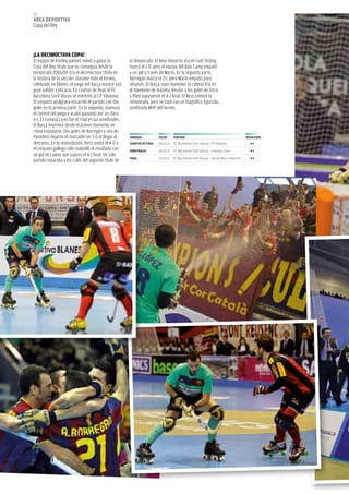 70
áREA dEpoRtivA
Copa del Rey




¡LA dECiMoCtAvA CopA!
El equipo de hockey patines volvió a ganar la            la temporada. El Reus Deportiu era el rival. Ordeig
Copa del Rey, título que no conseguía desde la           marcó el 1-0, pero el equipo del Baix Camp empató
temporada 2006/07. Era el decimoctavo título en          a un gol a través de Marín. En la segunda parte,
la historia de la sección. Durante todo el torneo,       Borregán marcó el 2-1, pero Marín empató poco
celebrado en Blanes, el juego del Barça mostró una       después. El Barça supo mantener la cabeza fría en
gran solidez y eficacia. En cuartos de final, el fC      el momento de máxima tensión y los goles de Torra
Barcelona Sorli Discau se enfrentó al CP Vilanova.       y Páez supusieron el 4-2 final. El Reus intentó la
El conjunto azulgrana encarriló el partido con dos       remontada, pero se topó con un magnífico Egurrola,
goles en la primera parte. En la segunda, mantuvo        nombrado MVP del torneo.
el control del juego y acabó ganando por un claro
6-1. El Coinasa liceo fue el rival en las semifinales.
El Barça imprimió desde el primer momento un
ritmo trepidante. Dos goles de Borregán y uno de
Panadero dejaron el marcador en 3-0 al llegar al         JoRNAdA            FECHA      pARtido                                            RESULtAdo
descanso. En la reanudación, Torra anotó el 4-0 y        CUARtoS dE FiNAL   24.02.11   FC Barcelona Sorli-Discau- CP Vilanova               6-1
el conjunto gallego sólo maquilló el resultado con       SEMiFiNALES        26.02.11   FC Barcelona Sorli Discau - Coinasa Liceo            4-1
un gol de lamas que supuso el 4-1 final. Un solo
                                                         FiNAL              27.02.11   FC Barcelona Sorli Discau - Tecnol Reus Deportiu     4-2
partido separaba a los culés del segundo título de
 