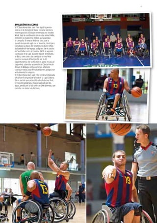 95




EvoluCión En AsCEnso
El FC Barcelona-Unes Sant Feliu logró la perma-
nencia en la División de Honor con una meritoria
novena posición. El equipo entrenado por Osvaldo
Misol, bajo la coordinación técnica de Jaime Vilella,
demostró su madurez a medida que avanzaba
la campaña. El retorno de Enric Sanz, que la
pasada temporada jugó con el Joventut, sirvió para
consolidar las bases del proyecto. Un buen reflejo
de la evolución del equipo azulgrana fue el partido
en Sant Feliu contra el Fundosa ONCE, el segundo
clasificado de la Liga. Durante más de 30 minutos,
el Barça tuvo contra las cuerdas a un rival muy
superior, aunque al final perdió por 51-61.
La permanencia fue un hecho tras ganar en casa al
Lagun Aro, y derrotar a domicilio al Clínica Rincón
Amivel de Málaga. Ambas victorias, a falta de
cuatro jornadas para el final del torneo, aseguraron
virtualmente la categoría.
El FC Barcelona-Unes Sant Feliu cerró la temporada
oficial con la disputa de la final de la Liga Catalana.
En un partido que se decidió sobre la bocina final,
el conjunto azulgrana, muy perjudicado por las
bajas, perdió por 58-60 contra el GAM Joventut, que
contaba con todos sus efectivos.
 