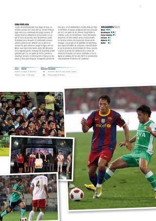 23




GiRA poR ASiA
La gira de pretemporada tuvo lugar en asia. La              esta gira. En el emblemático estadio nido de Pája-    GoLEAdoRES/GOLEs
primera parada fue Corea del sur, donde el Barça            ro de Pekín, el equipo azulgrana derrotó al Guoan     Messi       2
jugó contra un combinado de la liga coreana. El             por 0-3, con goles de los jóvenes sergi Roberto       ibrahimovic      2
equipo local se adelantó en el marcador con un              y nolito, y otro de ibrahimovic. fuera del ámbito     víctor Sánchez   1
gol al inicio de partido, pero ibrahimovic anotó            deportivo, el Club celebró actos institucionales.     Soriano     1
el empate poco después. El combinado coreano                se hicieron visitas a la Exposición Universal de      Roberto 1
volvió a ponerse por delante con un gol en el               shangai, con parada en el pabellón de Barcelona,      Nolito      1
minuto 36, pero entonces surgió la figura de Leo            que superó el millón de visitantes, intensificándo-
Messi, que marcó dos tantos antes del descanso.             se así la presencia de la Entidad en China. Gracias
En la segunda parte, el equipo de Guardiola acabó           a varios acuerdos de colaboración y cartas de
ganando por 2-5, con goles de Víctor sánchez y              intención firmadas con varias entidades y con la
Jonathan soriano. a continuación, el Barça se des-          agencia Catalana de Turismo (aCT) se promocionó
plazó a China para disputar el segundo partido de           conjuntamente el destino de Catalunya.



FECHA    pARtido                   RESuLtAdo GoLEAdoRES
04.08.10 K-League - FC Barcelona      2-1   Ibrahimovic, Messi (2), Víctor Sánchez, Soriano

08.08.10 Guoan - FC Barcelona        0-2    Roberto, Nolito, Ibrahimovic
 