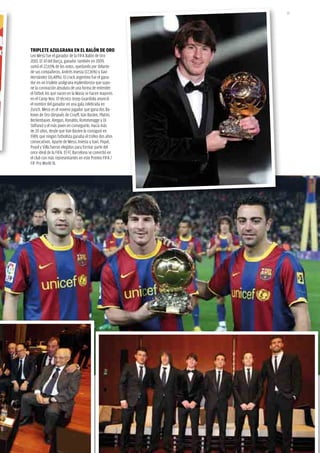 25




tRipLEtE AZuLGRANA EN EL BALóN dE oRo
Leo Messi fue el ganador de la fifa Balón de Oro
2010. El 10 del Barça, ganador también en 2009,
sumó el 22,65% de los votos, quedando por delante
de sus compañeros, andrés iniesta (17,36%) y Xavi
Hernández (16,48%). El crack argentino fue el gana-
dor en un triplete azulgrana esplendoroso que supo-
ne la coronación absoluta de una forma de entender
el fútbol: los que nacen en la Masia se hacen mayores
en el Camp nou. El técnico Josep Guardiola anunció
el nombre del ganador en una gala celebrada en
Zurich. Messi es el noveno jugador que gana dos Ba-
lones de Oro (después de Cruyff, Van Basten, Platini,
Beckenbauer, Keegan, Ronaldo, Rummenigge y Di
stéfano) y el más joven en conseguirlo. Hacía más
de 20 años, desde que Van Basten lo consiguió en
1989, que ningún futbolista ganaba el trofeo dos años
consecutivos. aparte de Messi, iniesta y Xavi, Piqué,
Puyol y Villa fueron elegidos para formar parte del
once ideal de la fifa. El fC Barcelona se convirtió en
el club con más representantes en este Premio fifa /
fif Pro World Xi.
 