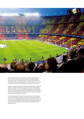 101




Así pues, desde noviembre se ha reducido en un 53% el traspaso de abonos
entre no familiares. De 557 cambios de nombre en la temporada 2009/10,
se ha pasado a 264 en la temporada 2010/11. En cambio, entre familiares ha
aumentado un 45% este tipo de traspaso: de 534 se ha pasado a 772. La nueva
normativa preserva y da prioridad a todos los que están en lista de espera.

Aparte de la regulación del acceso de socios y de la mejora de los procesos para
acceder a los abonos en el Camp Nou, desde el Área Social se han abordado
muchos otros temas. Es el caso por ejemplo de la iniciativa Un Camp Nou libre
de humo -una campaña que recomienda a los espectadores que asisten al Esta-
dio que no fumen en las gradas-, o de las acciones para recordar el protagonis-
mo histórico de las mujeres dentro del Club.

Otro proyecto gestado a lo largo de la temporada ha sido la Grada de Anima-
ción, de acceso exclusivo para socios. Esta iniciativa es básica para impulsar la
animación en el Camp Nou, manteniendo siempre la idea de tolerancia cero con
los comportamientos violentos. Por este motivo, el rol de los Mossos d’Esquadra
será muy activo en todo el proceso, que se seguirá desarrollando durante la
temporada 2011/12.
 