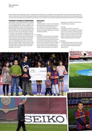 122
área COMerCIaL
Patrocinio



Qatar Foundation, Seiko, Avea, Big Cola, Alusport... Son algunas de las instituciones que se convirtieron en nuevos patrocinadores del Club. Al mismo tiempo, también se ce-
rraron las renovaciones de muchos de los patrocinadores actuales que venían acompañando al Club durante los últimos años. Los valores del Club y el posicionamiento de la
marca Barça nunca antes habían sido tan admirados en todo el mundo, y por dicho motivo, muchas empresas internacionales y locales quieren asociarse con el FC Barcelona.

PaTrOCINIO Y DeSarrOLLO INTerNaCIONaL                            renovaciones
Una temporada más, el Club quiere agradecer la confianza          Sorli Discau                                       balonmano, que se celebró en diciembre en la
de las empresas patrocinadoras que, con su apoyo, refuer-         Sorli Discau amplió su vínculo con el FC Barcelona Ciudad Deportiva Joan Gamper.
zan la sostenibilidad del Club y ayudan a garantizar su com-      de hockey patines como patrocinador principal
petitividad. Actualmente, y gracias en gran parte el éxito        una temporada más, hasta el 30 de junio de         Coca-Cola
deportivo del Club, la marca Barça se ha consolidado como         2011. Con esta tercera renovación, aumenta una     La empresa de refrescos, a través de la
una marca global. Por tanto, el desarrollo internacional de       vinculación entre dos entidades que se remonta a embotelladora y comercializadora de productos
la marca, que presenta un gran potencial de crecimiento,          la temporada 2005/06.                              The Coca-Cola Company en Catalunya, Aragón,
se convierte en una pieza clave y estratégica para el Club.                                                          Baleares y Canarias, renovó para la temporada
La estrategia actual está basada en la identificación y el re- 1. Llet Nostra                                        2010/11 su contrato de patrocinio con el Club.
conocimiento de los mercados prioritarios donde hay que           La vinculación entre Llet Nostra y el FC Barcelona Según este acuerdo, la marca Coca-Cola sigue
reforzar la presencia de la marca Barça para incrementar          de balonmano comenzó la temporada 2005/06          siendo proveedora oficial del FC Barcelona.
sustancialmente los ingresos procedentes de estos terri-          con la incorporación de la empresa lechera como
torios. Se han identificado China y EEUU como mercados            patrocinadora oficial del balonmano azulgrana. 2. Telefónica
prioritarios, seguidos de México, Turquía y Japón, así como       Con esta tercera renovación, el acuerdo se amplía  La multinacional de telecomunicaciones renovó
Corea y Brasil, pero sin olvidar territorios históricamente       hasta el 30 de junio de 2011. Llet Nostra, aparte  su acuerdo de patrocinio por dos temporadas
vinculados al Club como América Latina, y otros países            de desarrollar varias actividades publicitarias en más: será proveedora oficial del Club hasta
emergentes, como la India.                                        el Palau, también patrocinó el torneo infantil de  finales del 2012.
                                                                                                                                                  2

1




                                                                                                                                                  5




4
 