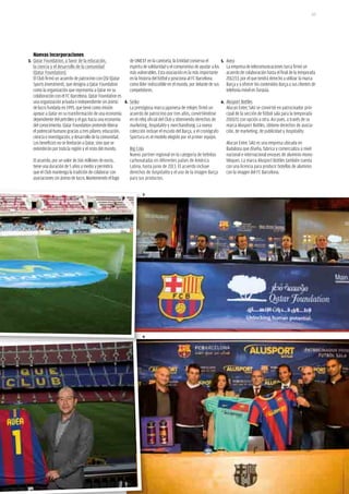 123




  Nuevas incorporaciones
3. Qatar Foundation, a favor de la educación,            de UNICEF en la camiseta, la Entidad conserva el       5. Avea
  la ciencia y el desarrollo de la comunidad             espíritu de solidaridad y el compromiso de ayudar a los La empresa de telecomunicaciones turca firmó un
  (Qatar Foundation).                                    más vulnerables. Esta asociación es la más importante     acuerdo de colaboración hasta el final de la temporada
  El Club firmó un acuerdo de patrocinio con QSI (Qatar  en la historia del fútbol y posiciona al FC Barcelona     2012/13, por el que tendrá derecho a utilizar la marca
  Sports Investment), que designa a Qatar Foundation     como líder indiscutible en el mundo, por delante de sus Barça y a ofrecer los contenidos Barça a sus clientes de
  como la organización que representa a Qatar en su      competidores.                                             telefonía móvil en Turquía.
  colaboración con el FC Barcelona. Qatar Foundation es
  una organización privada e independiente sin ánimo 4. Seiko                                                   6. Alusport Bottles
  de lucro fundada en 1995, que tiene como misión        La prestigiosa marca japonesa de relojes firmó un         Alucan Entec SAU se convirtió en patrocinador prin-
  apoyar a Qatar en su transformación de una economía    acuerdo de patrocinio por tres años, convirtiéndose       cipal de la sección de fútbol sala para la temporada
  dependiente del petróleo y el gas hacia una economía   en el reloj oficial del Club y obteniendo derechos de     2010/11 con opción a otra. Así pues, a través de su
  del conocimiento. Qatar Foundation pretende liberar    marketing, hospitality y merchandising. La nueva          marca Alusport Bottles, obtiene derechos de asocia-
  el potencial humano gracias a tres pilares: educación, colección incluye el escudo del Barça, y el cronógrafo ción, de marketing, de publicidad y hospitality.
  ciencia e investigación, y desarrollo de la comunidad. Sportura es el modelo elegido por el primer equipo.
  Los beneficios no se limitarán a Qatar, sino que se                                                              Alucan Entec SAU es una empresa ubicada en
  extenderán por toda la región y el resto del mundo.    Big Cola                                                  Badalona que diseña, fabrica y comercializa a nivel
                                                         Nuevo partner regional en la categoría de bebidas         nacional e internacional envases de aluminio mono-
  El acuerdo, por un valor de 166 millones de euros,     carbonatadas en diferentes países de América              bloques. La marca Alusport Bottles también cuenta
  tiene una duración de 5 años y medio y permitirá       Latina, hasta junio de 2013. El acuerdo incluye           con una licencia para producir botellas de aluminio
  que el Club mantenga la tradición de colaborar con     derechos de hospitality y el uso de la imagen Barça       con la imagen del FC Barcelona.
  asociaciones sin ánimo de lucro. Manteniendo el logo   para sus productos.


                                                                  3




                                                                  6
 