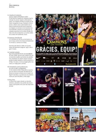 128
  área COMerCIaL
  Marketing


                                                           1   2
1. Campañas de Campeones:
  ¡Gracias, equipo! ¡Enhorabuena a todos!
  El Club lanzó las campañas de campeones bajo los
  mensajes de ¡Gracias, equipo! y ¡Enhorabuena a
  todos!, con el objetivo de felicitar al equipo por los
  títulos conseguidos de Liga y Champions y dar las
  gracias a afición, socios y patrocinadores por su
  apoyo incondicional durante toda la temporada.
  Las imágenes se centraban en los momentos más
  trascendentales y emotivos de la temporada. Las
  campañas aparecieron en los medios oficiales del
  Club, en los diarios deportivos y en activos visibles
  de la ciudad como banderolas y buses.

2. Homenaje a David Barrufet
  El 27 de febrero de 2011 fue un día histórico ya
  que el mejor portero de la historia del balonmano
  vio retirada su camiseta en el Palau.

  David Barrufet debutó en 1988 con el primer
  equipo del balonmano azulgrana. Jugó 22 años y
  ganó 71 títulos.

3. Creatividad campañas
  Bajo el lema BALONCESTO DE LUJO, BALONMANO
  DE LUJO, FÚTBOL SALA DE LUJO y HOCKEY DE LUJO
  se transmitió al público que tenemos las plantillas
  más competitivas, los mejores equipos europeos,
  grandes estrellas mediáticas y mucha animación en
  el Palau. Por tanto, se creó una imagen gráfica muy
  notoria, un código joven y atrevido.

4. Entrenamiento a puertas abiertas para                   3
  ver a los LA Lakers y al Regal Barça
  El 5 de octubre de 2010 el Palau abrió sus puertas
  para que todos los aficionados del baloncesto pu-
  dieran ver entrenar en directo a los LA Lakers y al
  Regal FC Barcelona. La jornada tuvo una asistencia
  masiva por parte del público, y hubo juegos.

5. Barça Toons
  Los Barça Toons siguen viviendo sus divertidas
  aventuras, animando en los partidos más emocio-
  nantes y participando en los actos más importantes
  del Club.




                                                           5
 