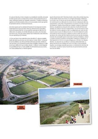 139




En cuanto al Camp Nou, el reto es impulsar una remodelación sostenible, priorizando      Aparte del patrimonio del FC Barcelona donde se desarrolla actividad deportiva,
el confort para los socios y la mejora de los servicios y de las prestaciones para un    el Club también dispone de terrenos en Can Rigal (L’Hospitalet) y Viladecans.
mayor rendimiento (asientos vip, hospitality, restauración...). También se financiaría   En el primer caso, se trata de unos terrenos adquiridos en 1997, en un ámbito
siguiendo una fórmula económica mixta: con recursos propios, más los que aporten         de transformación con calificación de servicios técnicos (subestación eléctrica),
los operadores externos y la financiación bancaria.                                      equipamientos y zona verde. El Ayuntamiento, de acuerdo con el Club y el resto
                                                                                         de propietarios, impulsa el desarrollo para trasladar e integrar la subestación
Otro de los espacios que ha cambiado de fisonomía en esta temporada ha sido la           eléctrica. Actualmente la estimación de los derechos de techo del Club están
Ciudad Deportiva de Sant Joan Despí. Destaca la culminación de la nueva Masia.           alrededor de 20.000 m² de techo residencial libre, una vez descontada la venta
Centro de Formación Oriol Tort. Con una superficie construida de 5.883,20 m2, el         de 10.000 m² de techo realizada en 2005. Las obligaciones por costes de urba-
edificio tiene cinco plantas, tres de ellas destinadas a la cantera y dos reservadas     nización serían de unos 20 millones de euros. El coste del traslado de la subes-
para futuros usos. En las dos primeras plantas hay 42 habitaciones, todas exteriores,    tación eléctrica está en discusión. El objetivo es poner en valor este activo sin
con una capacidad para 83 residentes.                                                    que afecte a las cuentas del Club. Dada la estructura de las parcelas heredadas,
                                                                                         la opción más aconsejable quizás será la venta o permuta inmobiliaria, siempre
 En Sant Joan Despí se han acelerado las obras del edificio C2, adjunto al pabellón,     y cuando la coyuntura económica sea favorable. Finalmente, en Viladecans, el
donde sólo existía una estructura con cierre exterior. En estos 1.876m ², se ubicarán    Club dispone de 272.130 m² en la zona de Reguerons y 278.544 m² en Filipines-
los Servicios Médicos y las oficinas del fútbol profesional y formativo. También en      Remolar, una ubicación muy sensible por cuestiones medioambientales. La
Sant Joan Despí, se ha recuperado la parcela anexa al pabellón, vendida por 21 millo-    última inversión fue de 18 millones de euros en el 2008. Se está estudiando
nes de euros a MCM, de los que se habían cobrado 1, 5 millones. Se está trabajando       impulsar una estrategia sostenible para poner en rendimiento los derechos del
en la posibilidad de hacer un nuevo pabellón de entrenamiento para las secciones,        FC Barcelona. Se podrían reubicar los derechos de aprovechamiento del Club
con 3 pistas polideportivas y un almacén general.                                        fuera de este ámbito.




                                                                                                                                           viladecans




                   ciUdad
                  dePoRtiva
 