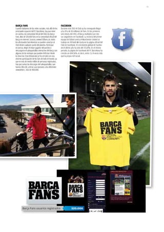 151




BARÇA FANS                                                FACEBOOk
Cuando hablamos de las redes sociales, más allá de los    Durante este 2011 el Club ya ha conseguido llegar
principales espacios del FC Barcelona, hay que tener      a la cifra de 18 millones de fans. En los primeros
en cuenta a la comunidad oficial del Club, los Barça      seis meses del 2011, el Barça multiplicó por dos
Fans. Más de 520.000 fans en la comunidad oficial del     sus seguidores en Facebook. La victoria del primer
Barça en internet. Gracias a www.FCBfans.cat, todos       equipo de fútbol contra el Manchester United se
los aficionados barcelonistas se pueden conectar al       tradujo en 247.668 Me Gusta en la página oficial del
Club desde cualquier punto del planeta. Participar        Club en Facebook. El crecimiento global de Facebo-
en porras, elegir el mejor jugador del partido o          ok el último año ha sido del 171,43%. En el mismo
descargarse el salvapantallas interactivo del Barça son   periodo, la página de Facebook del FC Barcelona ha
algunas de las ventajas que pueden disfrutar desde        crecido un 694,56%, es decir, entre 3 y 4 veces más
la Zona Fan. Esta temporada se ha cerrado con una         que la propia red social.
enorme participación de los fans de todo el mundo, ya
que en más de medio millón de personas registradas,
hay que sumar las descargas del salvapantallas, que
fueron 286.128, y de las suscripciones a los diferentes
newsletters , más de 400.000.




         Barça Fans usuarios registrados                               520.000
 