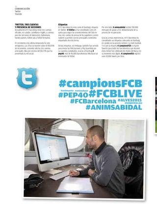 152
COMUNICACIÓN
Twitter
Youtube



TwITTER, TRES CUENTAS                                   Etiquetas
Y PRESENCIA DE SECCIONES                                El FC Barcelona ha visto como el hashtatg -etiqueta     Por otro lado, # animsabidal recibió 700.000
Actualmente el FC Barcelona tiene tres cuentas          en Twitter- # fcblive se ha consolidado como eti-       mensajes de apoyo a Éric Abidal durante de su
oficiales, en catalán, castellano e inglés, y cuentas   queta para seguir los acontecimientos del Club en       proceso de recuperación.
para las secciones de baloncesto, balonmano,            vivo. Así, ruedas de prensa de los jugadores y entre-
hockey patines, fútbol sala y fútbol formativo.         nadores y partidos son los principales contenidos       Gracias a estas experiencias, el FC Barcelona ha
                                                        etiquetados de esta forma.                              consolidado sus etiquetas colocando un hashtatg
El crecimiento esta última temporada ha sido                                                                    en catalán en la posición número 1 a nivel mundial.
vertiginoso. Las cifras se mueven sobre el 850,91%      Dichas etiquetas, sin embargo, también han servido      Y es que la etiqueta # campionsFCB es el grito
de incremento, contando sólo las tres cuentas           para enviar las felicitaciones a Pep Guardiola por      favorito para todos los barcelonistas que durante
principales. Muy por encima del 301,72% que ha          su cuarenta cumpleaños. Gracias al hashtag #            estos meses han celebrado los títulos del Barça. En
presentado la red social.                               pep40, más de 46.000 barcelonistas felicitaron al       su momento más álgido, # campionsfcb registró
                                                        entrenador de fútbol.                                   unos 10.000 tweets por hora.
 