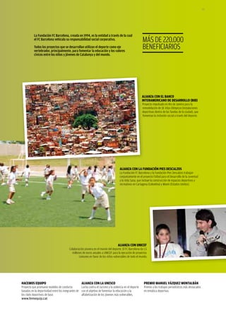 157




           La Fundación FC Barcelona, creada en 1994, es la entidad a través de la cual
           el FC Barcelona vehicula su responsabilidad social corporativa.                                 MÁS DE 220.000
           Todos los proyectos que se desarrollan utilizan el deporte como eje
           vertebrador, principalmente, para fomentar la educación y los valores
                                                                                                           BENEFICIaRIOS
           cívicos entre los niños y jóvenes de Catalunya y del mundo.




                                                                                                           ALIANzA CoN eL bANCo
                                                                                                           INterAmerICANo De DesArroLLo (bID)
                                                                                                           Proyecto impulsado en Rio de Janeiro para la
                                                                                                           remodelación de 18 Vilas Olímpicas (instalaciones
                                                                                                           deportivas dentro de las favelas de la ciudad), que
                                                                                                           fomentan la inclusión social a través del deporte.




                                                                                       ALIANzA CoN LA FUNDACIÓN pIes DesCALzos
                                                                                       La Fundación FC Barcelona y la Fundación Pies Descalzos trabajan
                                                                                       conjuntamente en el proyecto Fútbol para el Desarrollo de la Juventud
                                                                                       y la Vida Sana, que incluye la construcción de espacios deportivos y
                                                                                       recreativos en Cartagena (Colombia) y Miami (Estados Unidos).




                                                                                     ALIANzA CoN UNICeF
                                          Colaboración pionera en el mundo del deporte. El FC Barcelona da 1,5
                                            millones de euros anuales a UNICEF para la ejecución de proyectos
                                                  comunes en favor de los niños vulnerables de todo el mundo.




HACemos eqUIpo                                       ALIANzA CoN LA UNesCo                                  premIo mANUeL VázqUez moNtALbáN
Proyecto que promueve modelos de conducta           Lucha contra el racismo y la violencia en el deporte    Premio a los trabajos periodísticos más destacados
basados en la deportividad entre los integrantes de con el objetivo de fomentar la educación y la           en temática deportiva.
los clubs deportivos de base.                       alfabetización de los jóvenes más vulnerables.
www.femequip.cat
 