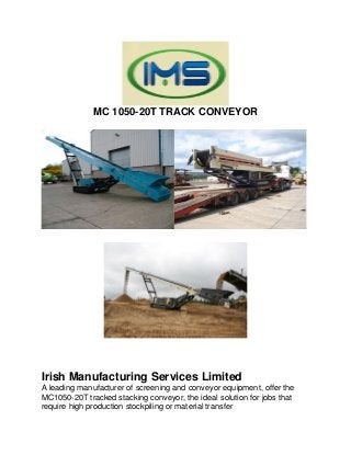 MC 1050-20T TRACK CONVEYOR
Irish Manufacturing Services Limited
A leading manufacturer of screening and conveyor equipment, offer the
MC1050-20T tracked stacking conveyor, the ideal solution for jobs that
require high production stockpiling or material transfer
 