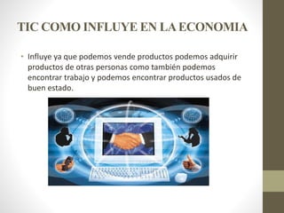 TIC COMO INFLUYE EN LAECONOMIA
• Influye ya que podemos vende productos podemos adquirir
productos de otras personas como también podemos
encontrar trabajo y podemos encontrar productos usados de
buen estado.
 