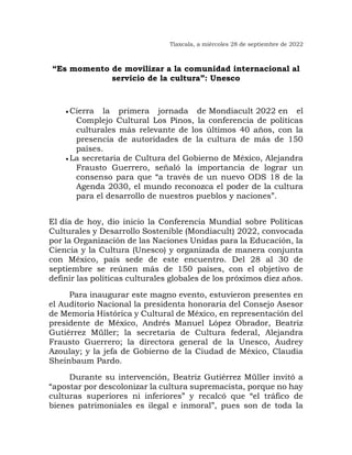 Tlaxcala, a miércoles 28 de septiembre de 2022
“Es momento de movilizar a la comunidad internacional al
servicio de la cultura”: Unesco
• Cierra la primera jornada de Mondiacult 2022 en el
Complejo Cultural Los Pinos, la conferencia de políticas
culturales más relevante de los últimos 40 años, con la
presencia de autoridades de la cultura de más de 150
países.
• La secretaria de Cultura del Gobierno de México, Alejandra
Frausto Guerrero, señaló la importancia de lograr un
consenso para que “a través de un nuevo ODS 18 de la
Agenda 2030, el mundo reconozca el poder de la cultura
para el desarrollo de nuestros pueblos y naciones”.
El día de hoy, dio inicio la Conferencia Mundial sobre Políticas
Culturales y Desarrollo Sostenible (Mondiacult) 2022, convocada
por la Organización de las Naciones Unidas para la Educación, la
Ciencia y la Cultura (Unesco) y organizada de manera conjunta
con México, país sede de este encuentro. Del 28 al 30 de
septiembre se reúnen más de 150 países, con el objetivo de
definir las políticas culturales globales de los próximos diez años.
Para inaugurar este magno evento, estuvieron presentes en
el Auditorio Nacional la presidenta honoraria del Consejo Asesor
de Memoria Histórica y Cultural de México, en representación del
presidente de México, Andrés Manuel López Obrador, Beatriz
Gutiérrez Müller; la secretaria de Cultura federal, Alejandra
Frausto Guerrero; la directora general de la Unesco, Audrey
Azoulay; y la jefa de Gobierno de la Ciudad de México, Claudia
Sheinbaum Pardo.
Durante su intervención, Beatriz Gutiérrez Müller invitó a
“apostar por descolonizar la cultura supremacista, porque no hay
culturas superiores ni inferiores” y recalcó que “el tráfico de
bienes patrimoniales es ilegal e inmoral”, pues son de toda la
 