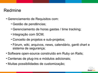 Globalcode – Open4education
• Gerenciamento de Requisitos com:
• Gestão de pendências;
• Gerenciamento de horas gastas / time tracking;
• Integração com SCM;
• Conceito de projetos e sub-projetos;
• Fórum, wiki, arquivos, news, calendário, gantt chart e
sistema de segurança;
• Software open-source construído em Ruby on Rails;
• Centenas de plug-ins e módulos adicionais;
• Muitas possibilidades de customização;
Redmine
 