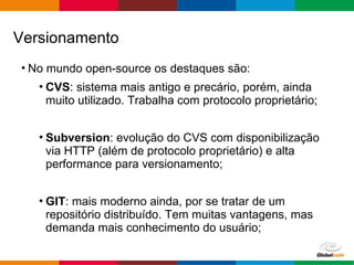 Globalcode – Open4education
• No mundo open-source os destaques são:
• CVS: sistema mais antigo e precário, porém, ainda
muito utilizado. Trabalha com protocolo proprietário;
• Subversion: evolução do CVS com disponibilização
via HTTP (além de protocolo proprietário) e alta
performance para versionamento;
• GIT: mais moderno ainda, por se tratar de um
repositório distribuído. Tem muitas vantagens, mas
demanda mais conhecimento do usuário;
Versionamento
 