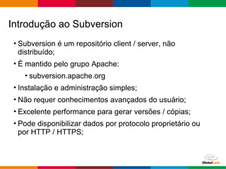Globalcode – Open4education
• Subversion é um repositório client / server, não
distribuído;
• É mantido pelo grupo Apache:
• subversion.apache.org
• Instalação e administração simples;
• Não requer conhecimentos avançados do usuário;
• Excelente performance para gerar versões / cópias;
• Pode disponibilizar dados por protocolo proprietário ou
por HTTP / HTTPS;
Introdução ao Subversion
 
