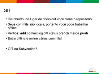 Globalcode – Open4education
• Distribuído: no lugar de checkout você clona o repositório
• Seus commits são locais, portanto você pode trabalhar
offline
• Verbos: add commit log diff status branch merge push
• Entre offline e online vários commits!
• GIT ou Subversion?
GIT
 