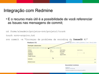 Globalcode – Open4education
• E o recurso mais útil é a possibilidade de você referenciar
as Issues nas mensagens de commit;
cd /home/almadmin/projetos-svn/projeto1/trunk
touch novo-arquivo.txt
svn commit –m “Correçao de problema de encoding da IssueID #2”
Integração com Redmine
 