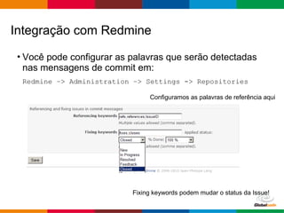 Globalcode – Open4education
• Você pode configurar as palavras que serão detectadas
nas mensagens de commit em:
Redmine –> Administration –> Settings -> Repositories
Integração com Redmine
Configuramos as palavras de referência aqui
Fixing keywords podem mudar o status da Issue!
 