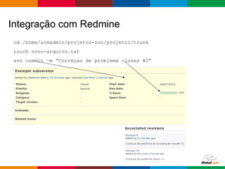 Globalcode – Open4education
cd /home/almadmin/projetos-svn/projeto1/trunk
touch novo-arquivo.txt
svn commit –m “Correçao de problema closes #2”
Integração com Redmine
 