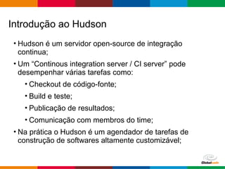 Globalcode – Open4education
• Hudson é um servidor open-source de integração
continua;
• Um “Continous integration server / CI server” pode
desempenhar várias tarefas como:
• Checkout de código-fonte;
• Build e teste;
• Publicação de resultados;
• Comunicação com membros do time;
• Na prática o Hudson é um agendador de tarefas de
construção de softwares altamente customizável;
Introdução ao Hudson
 