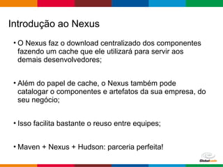Globalcode – Open4education
• O Nexus faz o download centralizado dos componentes
fazendo um cache que ele utilizará para servir aos
demais desenvolvedores;
• Além do papel de cache, o Nexus também pode
catalogar o componentes e artefatos da sua empresa, do
seu negócio;
• Isso facilita bastante o reuso entre equipes;
• Maven + Nexus + Hudson: parceria perfeita!
Introdução ao Nexus
 