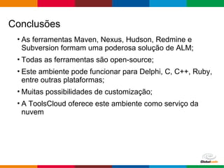 Globalcode – Open4education
Conclusões
• As ferramentas Maven, Nexus, Hudson, Redmine e
Subversion formam uma poderosa solução de ALM;
• Todas as ferramentas são open-source;
• Este ambiente pode funcionar para Delphi, C, C++, Ruby,
entre outras plataformas;
• Muitas possibilidades de customização;
• A ToolsCloud oferece este ambiente como serviço da
nuvem
 