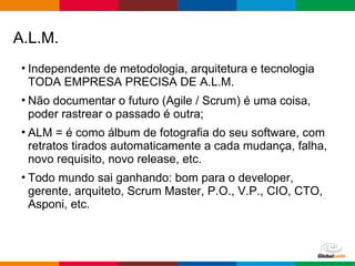 Globalcode – Open4education
A.L.M.
• Independente de metodologia, arquitetura e tecnologia
TODA EMPRESA PRECISA DE A.L.M.
• Não documentar o futuro (Agile / Scrum) é uma coisa,
poder rastrear o passado é outra;
• ALM = é como álbum de fotografia do seu software, com
retratos tirados automaticamente a cada mudança, falha,
novo requisito, novo release, etc.
• Todo mundo sai ganhando: bom para o developer,
gerente, arquiteto, Scrum Master, P.O., V.P., CIO, CTO,
Asponi, etc.
 