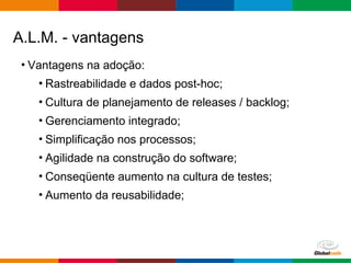 Globalcode – Open4education
• Vantagens na adoção:
• Rastreabilidade e dados post-hoc;
• Cultura de planejamento de releases / backlog;
• Gerenciamento integrado;
• Simplificação nos processos;
• Agilidade na construção do software;
• Conseqüente aumento na cultura de testes;
• Aumento da reusabilidade;
A.L.M. - vantagens
 