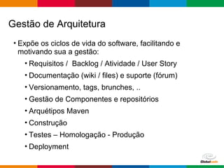 Globalcode – Open4education
• Expõe os ciclos de vida do software, facilitando e
motivando sua a gestão:
• Requisitos / Backlog / Atividade / User Story
• Documentação (wiki / files) e suporte (fórum)
• Versionamento, tags, brunches, ..
• Gestão de Componentes e repositórios
• Arquétipos Maven
• Construção
• Testes – Homologação - Produção
• Deployment
Gestão de Arquitetura
 
