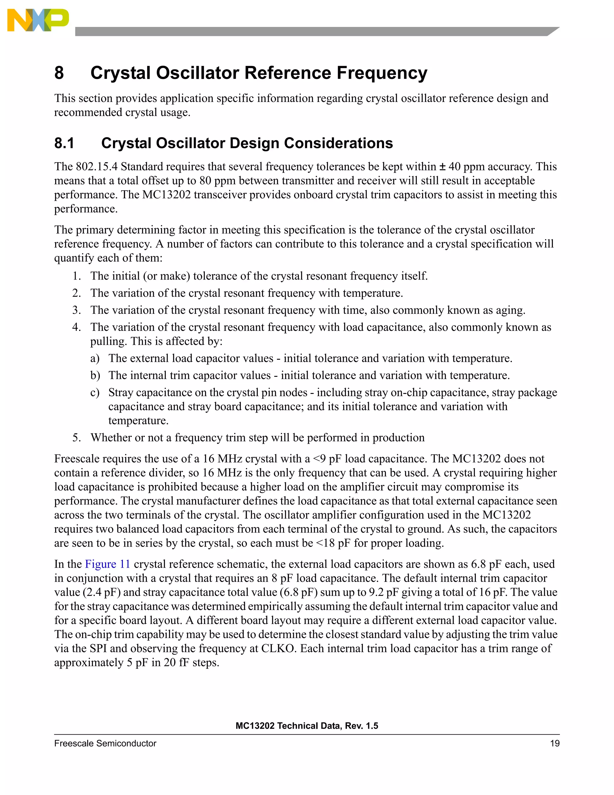 MC13202 Technical Data, Rev. 1.5
Freescale Semiconductor 19
8 Crystal Oscillator Reference Frequency
This section provides application specific information regarding crystal oscillator reference design and
recommended crystal usage.
8.1 Crystal Oscillator Design Considerations
The 802.15.4 Standard requires that several frequency tolerances be kept within ± 40 ppm accuracy. This
means that a total offset up to 80 ppm between transmitter and receiver will still result in acceptable
performance. The MC13202 transceiver provides onboard crystal trim capacitors to assist in meeting this
performance.
The primary determining factor in meeting this specification is the tolerance of the crystal oscillator
reference frequency. A number of factors can contribute to this tolerance and a crystal specification will
quantify each of them:
1. The initial (or make) tolerance of the crystal resonant frequency itself.
2. The variation of the crystal resonant frequency with temperature.
3. The variation of the crystal resonant frequency with time, also commonly known as aging.
4. The variation of the crystal resonant frequency with load capacitance, also commonly known as
pulling. This is affected by:
a) The external load capacitor values - initial tolerance and variation with temperature.
b) The internal trim capacitor values - initial tolerance and variation with temperature.
c) Stray capacitance on the crystal pin nodes - including stray on-chip capacitance, stray package
capacitance and stray board capacitance; and its initial tolerance and variation with
temperature.
5. Whether or not a frequency trim step will be performed in production
Freescale requires the use of a 16 MHz crystal with a <9 pF load capacitance. The MC13202 does not
contain a reference divider, so 16 MHz is the only frequency that can be used. A crystal requiring higher
load capacitance is prohibited because a higher load on the amplifier circuit may compromise its
performance. The crystal manufacturer defines the load capacitance as that total external capacitance seen
across the two terminals of the crystal. The oscillator amplifier configuration used in the MC13202
requires two balanced load capacitors from each terminal of the crystal to ground. As such, the capacitors
are seen to be in series by the crystal, so each must be <18 pF for proper loading.
In the Figure 11 crystal reference schematic, the external load capacitors are shown as 6.8 pF each, used
in conjunction with a crystal that requires an 8 pF load capacitance. The default internal trim capacitor
value (2.4 pF) and stray capacitance total value (6.8 pF) sum up to 9.2 pF giving a total of 16 pF. The value
for the stray capacitance was determined empirically assuming the default internal trim capacitor value and
for a specific board layout. A different board layout may require a different external load capacitor value.
The on-chip trim capability may be used to determine the closest standard value by adjusting the trim value
via the SPI and observing the frequency at CLKO. Each internal trim load capacitor has a trim range of
approximately 5 pF in 20 fF steps.
 