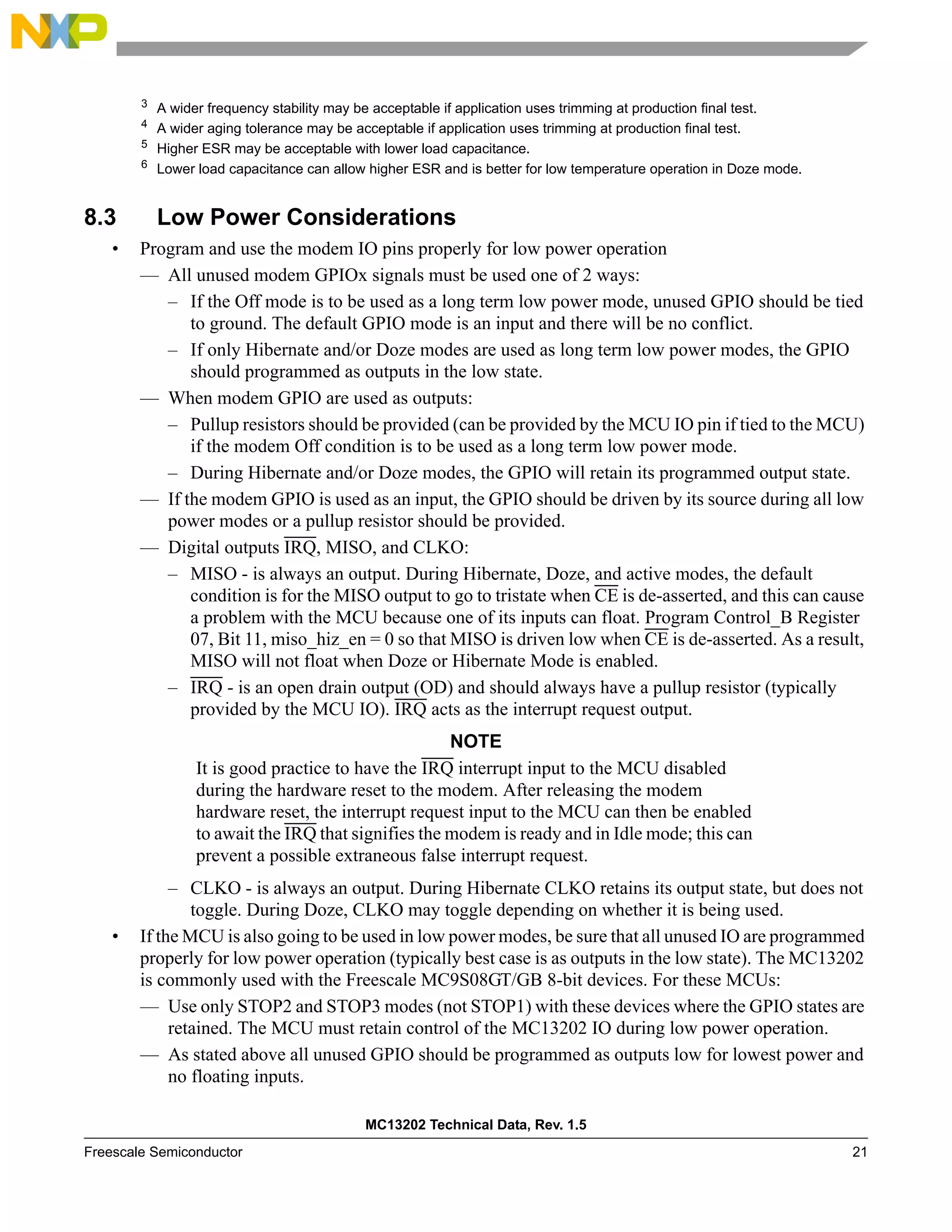 MC13202 Technical Data, Rev. 1.5
Freescale Semiconductor 21
8.3 Low Power Considerations
• Program and use the modem IO pins properly for low power operation
— All unused modem GPIOx signals must be used one of 2 ways:
– If the Off mode is to be used as a long term low power mode, unused GPIO should be tied
to ground. The default GPIO mode is an input and there will be no conflict.
– If only Hibernate and/or Doze modes are used as long term low power modes, the GPIO
should programmed as outputs in the low state.
— When modem GPIO are used as outputs:
– Pullup resistors should be provided (can be provided by the MCU IO pin if tied to the MCU)
if the modem Off condition is to be used as a long term low power mode.
– During Hibernate and/or Doze modes, the GPIO will retain its programmed output state.
— If the modem GPIO is used as an input, the GPIO should be driven by its source during all low
power modes or a pullup resistor should be provided.
— Digital outputs IRQ, MISO, and CLKO:
– MISO - is always an output. During Hibernate, Doze, and active modes, the default
condition is for the MISO output to go to tristate when CE is de-asserted, and this can cause
a problem with the MCU because one of its inputs can float. Program Control_B Register
07, Bit 11, miso_hiz_en = 0 so that MISO is driven low when CE is de-asserted. As a result,
MISO will not float when Doze or Hibernate Mode is enabled.
– IRQ - is an open drain output (OD) and should always have a pullup resistor (typically
provided by the MCU IO). IRQ acts as the interrupt request output.
NOTE
It is good practice to have the IRQ interrupt input to the MCU disabled
during the hardware reset to the modem. After releasing the modem
hardware reset, the interrupt request input to the MCU can then be enabled
to await the IRQ that signifies the modem is ready and in Idle mode; this can
prevent a possible extraneous false interrupt request.
– CLKO - is always an output. During Hibernate CLKO retains its output state, but does not
toggle. During Doze, CLKO may toggle depending on whether it is being used.
• If the MCU is also going to be used in low power modes, be sure that all unused IO are programmed
properly for low power operation (typically best case is as outputs in the low state). The MC13202
is commonly used with the Freescale MC9S08GT/GB 8-bit devices. For these MCUs:
— Use only STOP2 and STOP3 modes (not STOP1) with these devices where the GPIO states are
retained. The MCU must retain control of the MC13202 IO during low power operation.
— As stated above all unused GPIO should be programmed as outputs low for lowest power and
no floating inputs.
3
A wider frequency stability may be acceptable if application uses trimming at production final test.
4
A wider aging tolerance may be acceptable if application uses trimming at production final test.
5
Higher ESR may be acceptable with lower load capacitance.
6
Lower load capacitance can allow higher ESR and is better for low temperature operation in Doze mode.
 