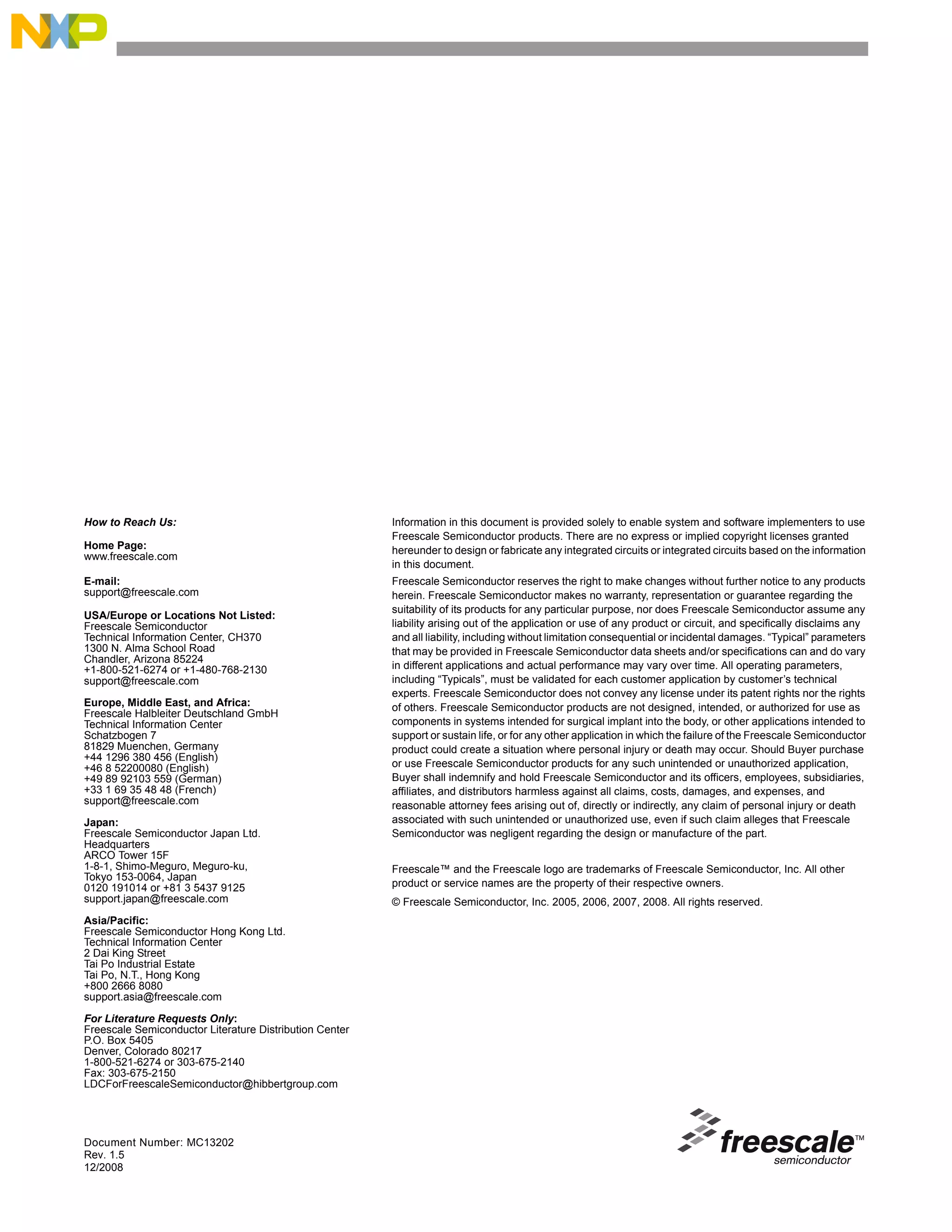 Document Number: MC13202
Rev. 1.5
12/2008
How to Reach Us:
Home Page:
www.freescale.com
E-mail:
support@freescale.com
USA/Europe or Locations Not Listed:
Freescale Semiconductor
Technical Information Center, CH370
1300 N. Alma School Road
Chandler, Arizona 85224
+1-800-521-6274 or +1-480-768-2130
support@freescale.com
Europe, Middle East, and Africa:
Freescale Halbleiter Deutschland GmbH
Technical Information Center
Schatzbogen 7
81829 Muenchen, Germany
+44 1296 380 456 (English)
+46 8 52200080 (English)
+49 89 92103 559 (German)
+33 1 69 35 48 48 (French)
support@freescale.com
Japan:
Freescale Semiconductor Japan Ltd.
Headquarters
ARCO Tower 15F
1-8-1, Shimo-Meguro, Meguro-ku,
Tokyo 153-0064, Japan
0120 191014 or +81 3 5437 9125
support.japan@freescale.com
Asia/Pacific:
Freescale Semiconductor Hong Kong Ltd.
Technical Information Center
2 Dai King Street
Tai Po Industrial Estate
Tai Po, N.T., Hong Kong
+800 2666 8080
support.asia@freescale.com
For Literature Requests Only:
Freescale Semiconductor Literature Distribution Center
P.O. Box 5405
Denver, Colorado 80217
1-800-521-6274 or 303-675-2140
Fax: 303-675-2150
LDCForFreescaleSemiconductor@hibbertgroup.com
Information in this document is provided solely to enable system and software implementers to use
Freescale Semiconductor products. There are no express or implied copyright licenses granted
hereunder to design or fabricate any integrated circuits or integrated circuits based on the information
in this document.
Freescale Semiconductor reserves the right to make changes without further notice to any products
herein. Freescale Semiconductor makes no warranty, representation or guarantee regarding the
suitability of its products for any particular purpose, nor does Freescale Semiconductor assume any
liability arising out of the application or use of any product or circuit, and specifically disclaims any
and all liability, including without limitation consequential or incidental damages. “Typical” parameters
that may be provided in Freescale Semiconductor data sheets and/or specifications can and do vary
in different applications and actual performance may vary over time. All operating parameters,
including “Typicals”, must be validated for each customer application by customer’s technical
experts. Freescale Semiconductor does not convey any license under its patent rights nor the rights
of others. Freescale Semiconductor products are not designed, intended, or authorized for use as
components in systems intended for surgical implant into the body, or other applications intended to
support or sustain life, or for any other application in which the failure of the Freescale Semiconductor
product could create a situation where personal injury or death may occur. Should Buyer purchase
or use Freescale Semiconductor products for any such unintended or unauthorized application,
Buyer shall indemnify and hold Freescale Semiconductor and its officers, employees, subsidiaries,
affiliates, and distributors harmless against all claims, costs, damages, and expenses, and
reasonable attorney fees arising out of, directly or indirectly, any claim of personal injury or death
associated with such unintended or unauthorized use, even if such claim alleges that Freescale
Semiconductor was negligent regarding the design or manufacture of the part.
Freescale™ and the Freescale logo are trademarks of Freescale Semiconductor, Inc. All other
product or service names are the property of their respective owners.
© Freescale Semiconductor, Inc. 2005, 2006, 2007, 2008. All rights reserved.
 