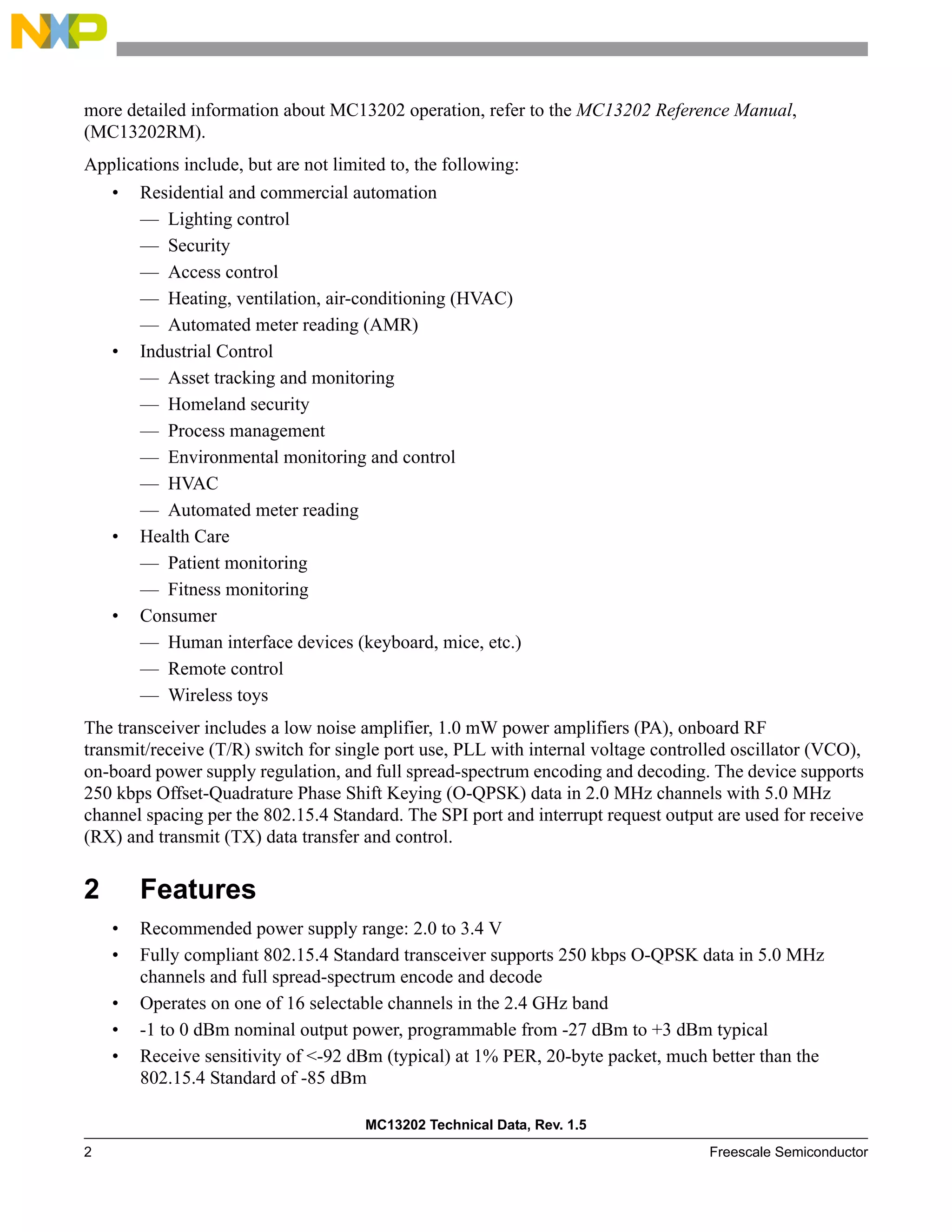 MC13202 Technical Data, Rev. 1.5
2 Freescale Semiconductor
more detailed information about MC13202 operation, refer to the MC13202 Reference Manual,
(MC13202RM).
Applications include, but are not limited to, the following:
• Residential and commercial automation
— Lighting control
— Security
— Access control
— Heating, ventilation, air-conditioning (HVAC)
— Automated meter reading (AMR)
• Industrial Control
— Asset tracking and monitoring
— Homeland security
— Process management
— Environmental monitoring and control
— HVAC
— Automated meter reading
• Health Care
— Patient monitoring
— Fitness monitoring
• Consumer
— Human interface devices (keyboard, mice, etc.)
— Remote control
— Wireless toys
The transceiver includes a low noise amplifier, 1.0 mW power amplifiers (PA), onboard RF
transmit/receive (T/R) switch for single port use, PLL with internal voltage controlled oscillator (VCO),
on-board power supply regulation, and full spread-spectrum encoding and decoding. The device supports
250 kbps Offset-Quadrature Phase Shift Keying (O-QPSK) data in 2.0 MHz channels with 5.0 MHz
channel spacing per the 802.15.4 Standard. The SPI port and interrupt request output are used for receive
(RX) and transmit (TX) data transfer and control.
2 Features
• Recommended power supply range: 2.0 to 3.4 V
• Fully compliant 802.15.4 Standard transceiver supports 250 kbps O-QPSK data in 5.0 MHz
channels and full spread-spectrum encode and decode
• Operates on one of 16 selectable channels in the 2.4 GHz band
• -1 to 0 dBm nominal output power, programmable from -27 dBm to +3 dBm typical
• Receive sensitivity of <-92 dBm (typical) at 1% PER, 20-byte packet, much better than the
802.15.4 Standard of -85 dBm
 