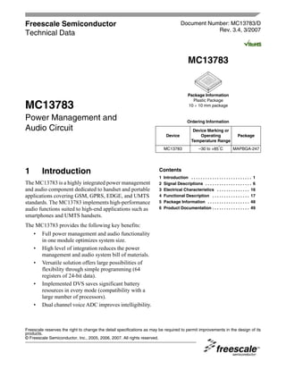 Freescale Semiconductor                                                                 Document Number: MC13783/D
                                                                                                    Rev. 3.4, 3/2007
Technical Data


                                                                                             MC13783


                                                                                             Package Information
                                                                                               Plastic Package
MC13783                                                                                      10 × 10 mm package


Power Management and                                                                        Ordering Information
Audio Circuit                                                                                   Device Marking or
                                                                             Device                Operating                     Package
                                                                                               Temperature Range
                                                                                                     –30 to +85°C
                                                                            MC13783                                          MAPBGA-247




1        Introduction                                                   Contents
                                                                        1   Introduction . . . . . . . . . . . . . . . . . . . . . . . . . . 1
The MC13783 is a highly integrated power management                     2   Signal Descriptions . . . . . . . . . . . . . . . . . . . . 6
and audio component dedicated to handset and portable                   3   Electrical Characteristics . . . . . . . . . . . . . . 16
applications covering GSM, GPRS, EDGE, and UMTS                         4   Functional Description . . . . . . . . . . . . . . . . 17
                                                                        5   Package Information . . . . . . . . . . . . . . . . . . 48
standards. The MC13783 implements high-performance
                                                                        6   Product Documentation . . . . . . . . . . . . . . . . 49
audio functions suited to high-end applications such as
smartphones and UMTS handsets.
The MC13783 provides the following key benefits:
   • Full power management and audio functionality
     in one module optimizes system size.
   • High level of integration reduces the power
     management and audio system bill of materials.
   • Versatile solution offers large possibilities of
     flexibility through simple programming (64
     registers of 24-bit data).
   • Implemented DVS saves significant battery
     resources in every mode (compatibility with a
     large number of processors).
   • Dual channel voice ADC improves intelligibility.



Freescale reserves the right to change the detail specifications as may be required to permit improvements in the design of its
products.
© Freescale Semiconductor, Inc., 2005, 2006, 2007. All rights reserved.
 