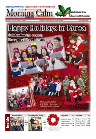 2014 HOLIDAY GUIDE: Special Edition of the Morning Calm 
Featuring Area News 
& 
Holiday Event Information 
NOVEMBER 28, 2014 • Volume 13, Issue 5 Published for those serving in the Republic of Korea www.army.mil/korea 
Happy Holidays in Korea 
Celebrating the season 
throughout the Peninsula 
Photographs of 2013 
U.S. Military community 
Holiday Events in Korea 
OVERVIEW 
Religious Services P12 
Operation Santa P38 
Winter Concert P39 
Holiday Events P3-39 
GARRISONS 
USAG Red Cloud P04 
USAG Yongsan P11 
USAG Humphreys P20 
USAG Daegu P38 
Tree Lighting Ceremonies 
- Details Inside 
Inside 
Veterans Day 
Thanksgiving Story 
See 
Page 
16 
See 
Page 
27 
 
