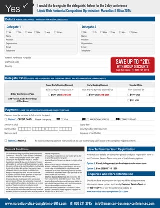 Address For Invoice Purposes
Zip/Postal Code
Country
Payment must be received in full prior to the event.
*	Option 1. CREDIT CARD 	 Please charge my 	 *VISA 	 *AMERICAN EXPRESS	 *MASTERCARD
Expiry date
Security Code / CVV (required)
Signature of card holder
Amount $ USD
Card number
Name on card
I would like to register the delegate(s) below for the 2 day conference
Liquid Rich Horizontal Completions Oprimization: Marcellus & Utica 2014
PYes
Details PLEASE USE CAPITALS - PHOTOCOPY FOR MULTIPLE DELEGATES
Delegate Rates GUESTS ARE RESPONSIBLE FOR THEIR OWN TRAVEL AND ACCOMMODATION ARRANGEMENTS
Payment PLEASE TICK APPROPRIATE BOXES AND COMPLETE DETAILS
How To Finalize Your Registration
*	Option 2. INVOICE	 An invoice containing payment instructions will be sent electronically upon receipt of the completed registration form.
Delegate 1
*Mr	 *Dr	 *Miss	 *Ms	 *Mrs	 *Other:
Name
Position
Organization
Email
Telephone
Delegate 2
*Mr	 *Dr	 *Miss	 *Ms	 *Mrs	 *Other:
Name
Position
Organization
Email
Telephone
Now that your details are completed please send your registration form to
our Customer Service Team using one of the following options:
Option 1. Email: info@american-business-conferences.com
Option 2. Fax: (1) 800 714 1359
Enquiries And More Information
Should you have any enquiries or if you would like to request more
information please contact our friendly Customer Service Team on
(1) 800 721 3915 or visit the conference website at
www.marcellus-utica-completions-2014.com
Super Early Booking Discount Early Booking Discount Standard Rate
Book And Pay By Friday August 29 Book And Pay By Friday September 26 From September 27
2 Day Conference Pass *$1399 USD SAVE $400 *$1599 USD SAVE $200 *$1799 USD
Add Video & Audio Recordings
Of The Event *$399 USD
SAVE UP TO *20%
WITH GROUP DISCOUNTS
Call for rates: (1) 800 721 3915
Terms & Conditions
The conference is being organized by American Business
Conferences, a division of London Business Conferences
Ltd, a limited liability company formed under English
company law and registered in the UK no. 5090859.
Cancellations received 30 days prior to the start of the event
will be eligible for a refund less $150 administration fee, after
this point no refund will be given. Cancellations must be made
in writing, if you are unable to attend you may nominate a
colleague to attend in your place at no additional cost.
Receipt of this registration form, inclusive or exclusive
of payment constitutes formal agreement to attend and
acceptance of the terms and conditions stated.
All outstanding fees must be paid within our standard
payment period of 7 days. Any outstanding invoices will
remain valid should cancellation of attendance be received
outside of the aforementioned cancellation period.
*If you are claiming the early booking discount this may
not be used in conjunction with other discounts advertised
elsewhere. All discount codes and offers must be claimed at
the time of registration.
American Business Conferences reserves the right to alter
or cancel the speakers or program.
American Business Conferences reserve the right to refuse
admission.
We would like to keep you informed of other American
Business Conferences products and services. This will be
carried out in accordance with the Data Protection Act.
Please write to the Head of Marketing, American Business
Conferences at the address below if you specifically do not
want to receive this information.
American Business Conferences. City Center One. 800
Town & Country Blvd. Suite 300. Houston. Texas. 77024
American Business Conferences will not accept liability for
any individual transport delays and in such circumstances
the normal cancellation restrictions apply.
American Business Conferences is a Division of London
Business Conferences Limited, Registered in England No.
5090859 EIN. no: 98-0514924
www.marcellus-utica-completions-2014.com (1) 800 721 3915 info@american-business-conferences.com
 
