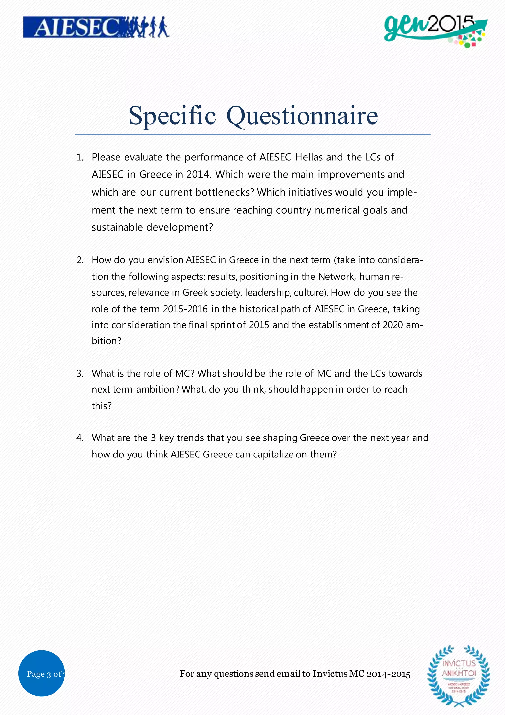 Page 3 of 7 For any questions send email to Invictus MC 2014-2015
Specific Questionnaire
1. Please evaluate the performance of AIESEC Hellas and the LCs of
AIESEC in Greece in 2014. Which were the main improvements and
which are our current bottlenecks? Which initiatives would you imple-
ment the next term to ensure reaching country numerical goals and
sustainable development?
2. How do you envision AIESEC in Greece in the next term (take into considera-
tion the following aspects: results, positioning in the Network, human re-
sources, relevance in Greek society, leadership, culture). How do you see the
role of the term 2015-2016 in the historical path of AIESEC in Greece, taking
into consideration the final sprint of 2015 and the establishment of 2020 am-
bition?
3. What is the role of MC? What should be the role of MC and the LCs towards
next term ambition? What, do you think, should happen in order to reach
this?
4. What are the 3 key trends that you see shaping Greece over the next year and
how do you think AIESEC Greece can capitalize on them?
 