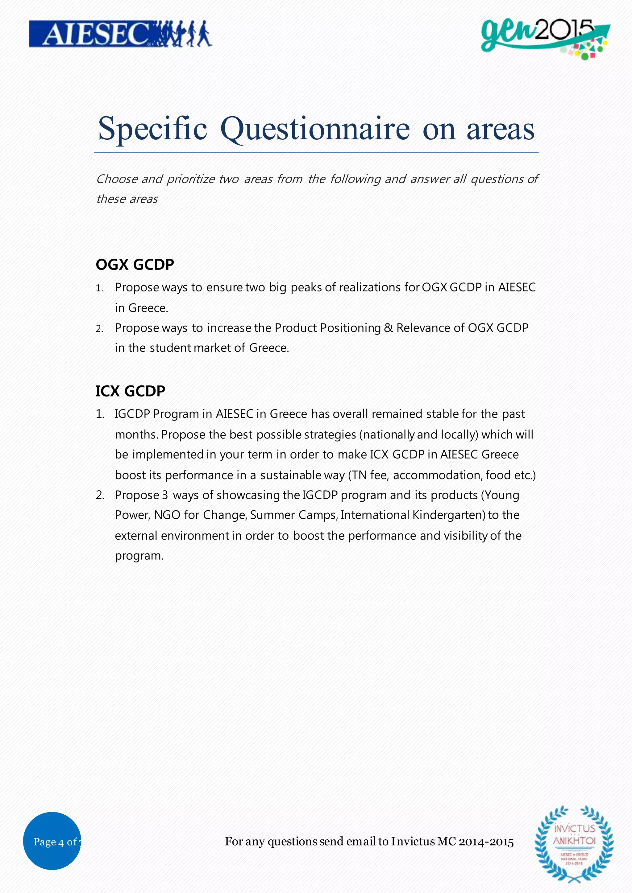 Page 4 of 7 For any questions send email to Invictus MC 2014-2015
Specific Questionnaire on areas
Choose and prioritize two areas from the following and answer all questions of
these areas
OGX GCDP
1. Propose ways to ensure two big peaks of realizations for OGX GCDP in AIESEC
in Greece.
2. Propose ways to increase the Product Positioning & Relevance of OGX GCDP
in the student market of Greece.
ICX GCDP
1. IGCDP Program in AIESEC in Greece has overall remained stable for the past
months. Propose the best possible strategies (nationally and locally) which will
be implemented in your term in order to make ICX GCDP in AIESEC Greece
boost its performance in a sustainable way (TN fee, accommodation, food etc.)
2. Propose 3 ways of showcasing the IGCDP program and its products (Young
Power, NGO for Change, Summer Camps, International Kindergarten) to the
external environment in order to boost the performance and visibility of the
program.
 