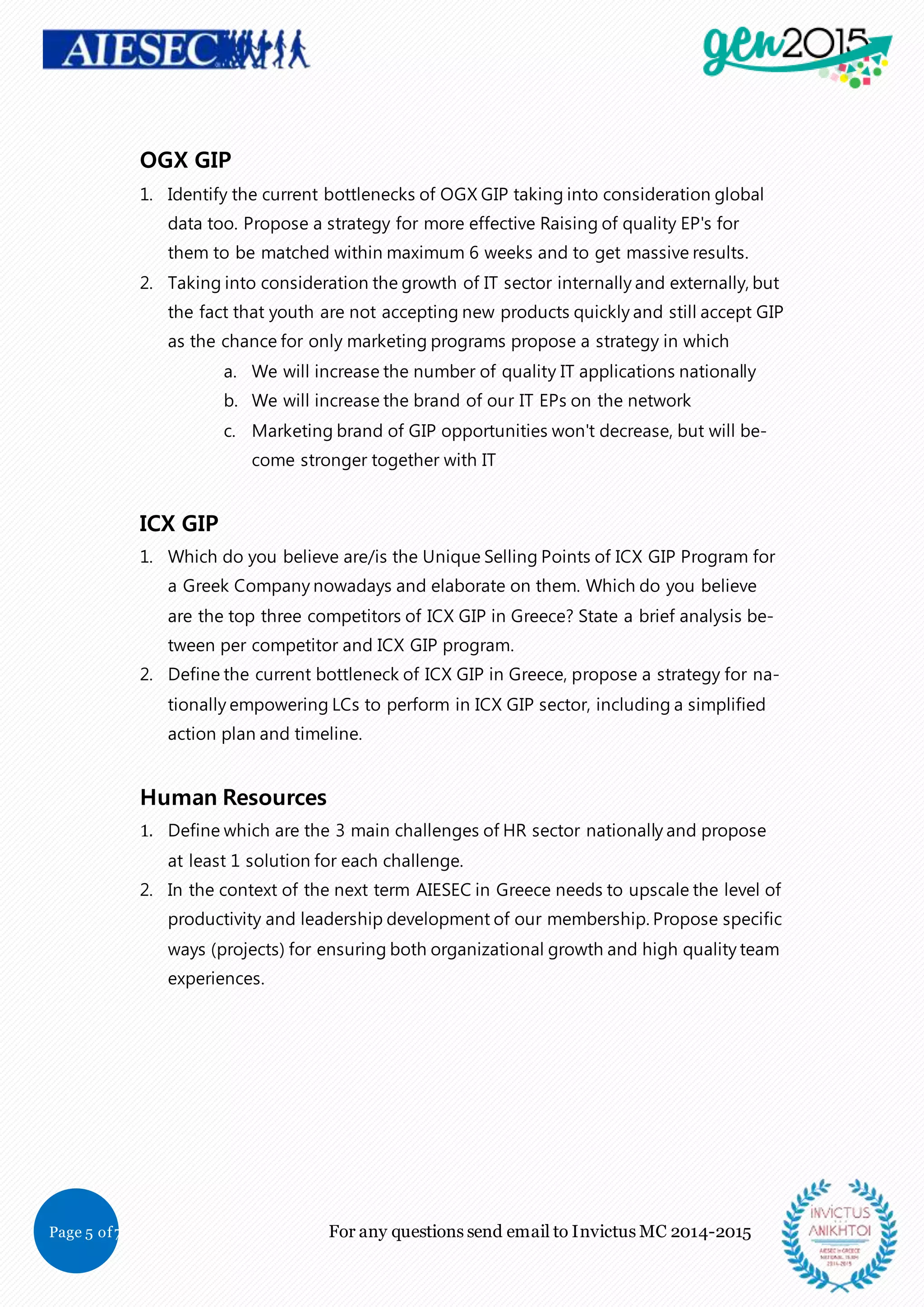 Page 5 of7 For any questions send email to Invictus MC 2014-2015
OGX GIP
1. Identify the current bottlenecks of OGX GIP taking into consideration global
data too. Propose a strategy for more effective Raising of quality EP's for
them to be matched within maximum 6 weeks and to get massive results.
2. Taking into consideration the growth of IT sector internally and externally, but
the fact that youth are not accepting new products quickly and still accept GIP
as the chance for only marketing programs propose a strategy in which
a. We will increase the number of quality IT applications nationally
b. We will increase the brand of our IT EPs on the network
c. Marketing brand of GIP opportunities won't decrease, but will be-
come stronger together with IT
ICX GIP
1. Which do you believe are/is the Unique Selling Points of ICX GIP Program for
a Greek Company nowadays and elaborate on them. Which do you believe
are the top three competitors of ICX GIP in Greece? State a brief analysis be-
tween per competitor and ICX GIP program.
2. Define the current bottleneck of ICX GIP in Greece, propose a strategy for na-
tionally empowering LCs to perform in ICX GIP sector, including a simplified
action plan and timeline.
Human Resources
1. Define which are the 3 main challenges of HR sector nationally and propose
at least 1 solution for each challenge.
2. In the context of the next term AIESEC in Greece needs to upscale the level of
productivity and leadership development of our membership. Propose specific
ways (projects) for ensuring both organizational growth and high quality team
experiences.
 